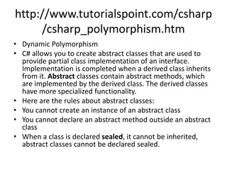 http://www.tutorialspoint.com/csharp
/csharp_polymorphism.htm
• Dynamic Polymorphism
• C# allows you to create abstract classes that are used to
provide partial class implementation of an interface.
Implementation is completed when a derived class inherits
from it. Abstract classes contain abstract methods, which
are implemented by the derived class. The derived classes
have more specialized functionality.
• Here are the rules about abstract classes:
• You cannot create an instance of an abstract class
• You cannot declare an abstract method outside an abstract
class
• When a class is declared sealed, it cannot be inherited,
abstract classes cannot be declared sealed.
 