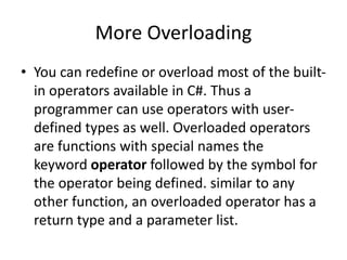 More Overloading
• You can redefine or overload most of the built-
in operators available in C#. Thus a
programmer can use operators with user-
defined types as well. Overloaded operators
are functions with special names the
keyword operator followed by the symbol for
the operator being defined. similar to any
other function, an overloaded operator has a
return type and a parameter list.
 