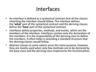 Interfaces
• An interface is defined as a syntactical contract that all the classes
inheriting the interface should follow. The interface defines
the 'what' part of the syntactical contract and the deriving classes
define the 'how' part of the syntactical contract.
• Interfaces define properties, methods, and events, which are the
members of the interface. Interfaces contain only the declaration of
the members. It is the responsibility of the deriving class to define
the members. It often helps in providing a standard structure that
the deriving classes would follow.
• Abstract classes to some extent serve the same purpose, however,
they are mostly used when only few methods are to be declared by
the base class and the deriving class implements the functionalities.
 