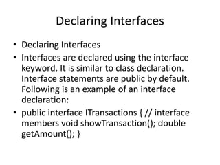 Declaring Interfaces
• Declaring Interfaces
• Interfaces are declared using the interface
keyword. It is similar to class declaration.
Interface statements are public by default.
Following is an example of an interface
declaration:
• public interface ITransactions { // interface
members void showTransaction(); double
getAmount(); }
 