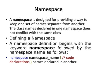 Namespace
• A namespace is designed for providing a way to
keep one set of names separate from another.
The class names declared in one namespace does
not conflict with the same class
• Defining a Namespace
• A namespace definition begins with the
keyword namespace followed by the
namespace name as follows:
• namespace namespace_name { // code
declarations } names declared in another.
 