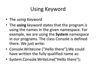 Using Keyword
• The using Keyword
• The using keyword states that the program is
using the names in the given namespace. For
example, we are using the System namespace
in our programs. The class Console is defined
there. We just write:
• Console.WriteLine ("Hello there");We could
have written the fully qualified name as:
• System.Console.WriteLine("Hello there");
 