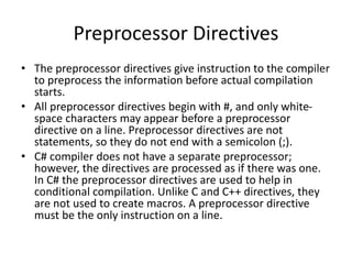 Preprocessor Directives
• The preprocessor directives give instruction to the compiler
to preprocess the information before actual compilation
starts.
• All preprocessor directives begin with #, and only white-
space characters may appear before a preprocessor
directive on a line. Preprocessor directives are not
statements, so they do not end with a semicolon (;).
• C# compiler does not have a separate preprocessor;
however, the directives are processed as if there was one.
In C# the preprocessor directives are used to help in
conditional compilation. Unlike C and C++ directives, they
are not used to create macros. A preprocessor directive
must be the only instruction on a line.
 