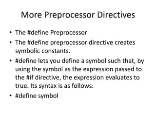More Preprocessor Directives
• The #define Preprocessor
• The #define preprocessor directive creates
symbolic constants.
• #define lets you define a symbol such that, by
using the symbol as the expression passed to
the #if directive, the expression evaluates to
true. Its syntax is as follows:
• #define symbol
 