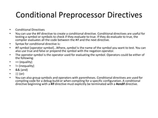Conditional Preprocessor Directives
• Conditional Directives
• You can use the #if directive to create a conditional directive. Conditional directives are useful for
testing a symbol or symbols to check if they evaluate to true. If they do evaluate to true, the
compiler evaluates all the code between the #if and the next directive.
• Syntax for conditional directive is:
• #if symbol [operator symbol]...Where, symbol is the name of the symbol you want to test. You can
also use true and false or prepend the symbol with the negation operator.
• The operator symbol is the operator used for evaluating the symbol. Operators could be either of
the following:
• == (equality)
• != (inequality)
• && (and)
• || (or)
• You can also group symbols and operators with parentheses. Conditional directives are used for
compiling code for a debug build or when compiling for a specific configuration. A conditional
directive beginning with a #if directive must explicitly be terminated with a #endif directive.
 