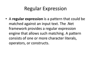 Regular Expression
• A regular expression is a pattern that could be
matched against an input text. The .Net
framework provides a regular expression
engine that allows such matching. A pattern
consists of one or more character literals,
operators, or constructs.
 