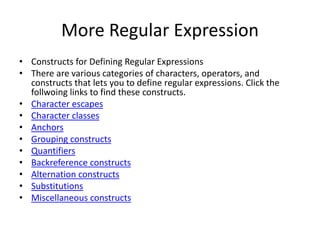 More Regular Expression
• Constructs for Defining Regular Expressions
• There are various categories of characters, operators, and
constructs that lets you to define regular expressions. Click the
follwoing links to find these constructs.
• Character escapes
• Character classes
• Anchors
• Grouping constructs
• Quantifiers
• Backreference constructs
• Alternation constructs
• Substitutions
• Miscellaneous constructs
 