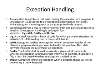 Exception Handling
• An exception is a problem that arises during the execution of a program. A
C# exception is a response to an exceptional circumstance that arises
while a program is running, such as an attempt to divide by zero.
• Exceptions provide a way to transfer control from one part of a program to
another. C# exception handling is built upon four
keywords: try, catch, finally, and throw.
• try: A try block identifies a block of code for which particular exceptions is
activated. It is followed by one or more catch blocks.
• catch: A program catches an exception with an exception handler at the
place in a program where you want to handle the problem. The catch
keyword indicates the catching of an exception.
• finally: The finally block is used to execute a given set of statements,
whether an exception is thrown or not thrown. For example, if you open a
file, it must be closed whether an exception is raised or not.
• throw: A program throws an exception when a problem shows up. This is
done using a throw keyword.
 