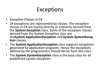 Exceptions
• Exception Classes in C#
• C# exceptions are represented by classes. The exception
classes in C# are mainly directly or indirectly derived from
the System.Exception class. Some of the exception classes
derived from the System.Exception class are
theSystem.ApplicationException and System.SystemExcep
tion classes.
• The System.ApplicationException class supports exceptions
generated by application programs. Hence the exceptions
defined by the programmers should derive from this class.
• The System.SystemException class is the base class for all
predefined system exception.
 
