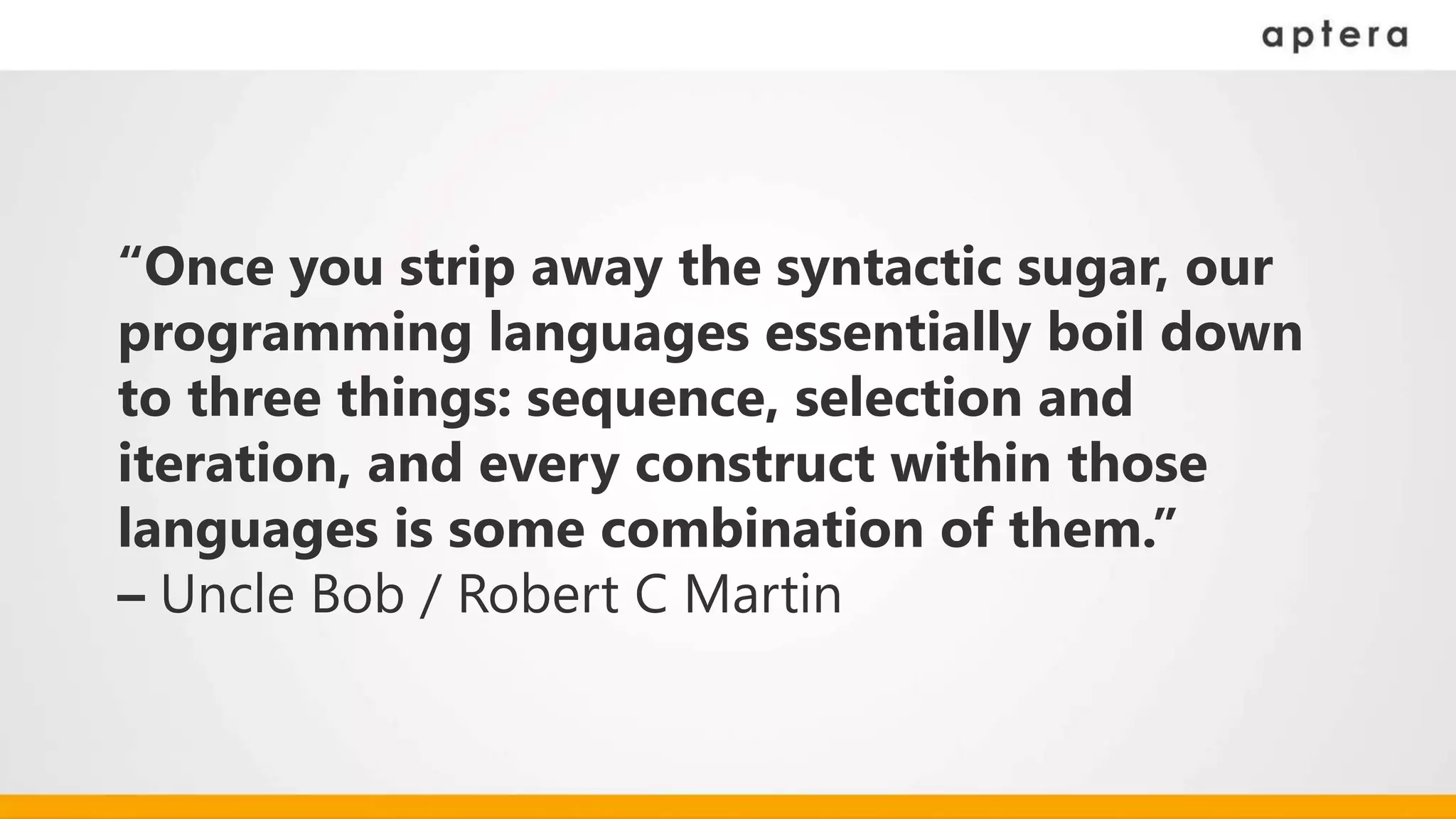 “Once you strip away the syntactic sugar, our
programming languages essentially boil down
to three things: sequence, selection and
iteration, and every construct within those
languages is some combination of them.”
– Uncle Bob / Robert C Martin
 