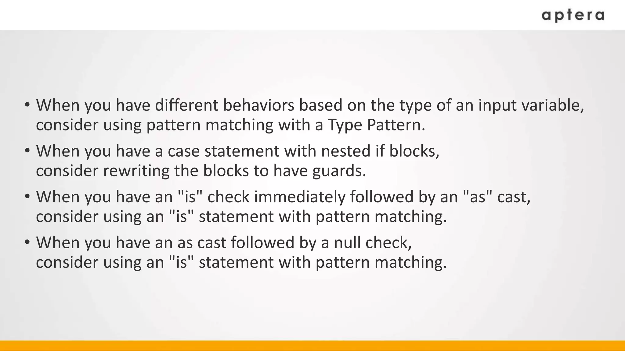 • When you have different behaviors based on the type of an input variable,
consider using pattern matching with a Type Pattern.
• When you have a case statement with nested if blocks,
consider rewriting the blocks to have guards.
• When you have an "is" check immediately followed by an "as" cast,
consider using an "is" statement with pattern matching.
• When you have an as cast followed by a null check,
consider using an "is" statement with pattern matching.
 