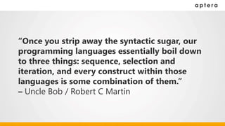 “Once you strip away the syntactic sugar, our
programming languages essentially boil down
to three things: sequence, selection and
iteration, and every construct within those
languages is some combination of them.”
– Uncle Bob / Robert C Martin
 