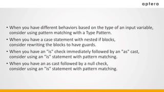• When you have different behaviors based on the type of an input variable,
consider using pattern matching with a Type Pattern.
• When you have a case statement with nested if blocks,
consider rewriting the blocks to have guards.
• When you have an "is" check immediately followed by an "as" cast,
consider using an "is" statement with pattern matching.
• When you have an as cast followed by a null check,
consider using an "is" statement with pattern matching.
 