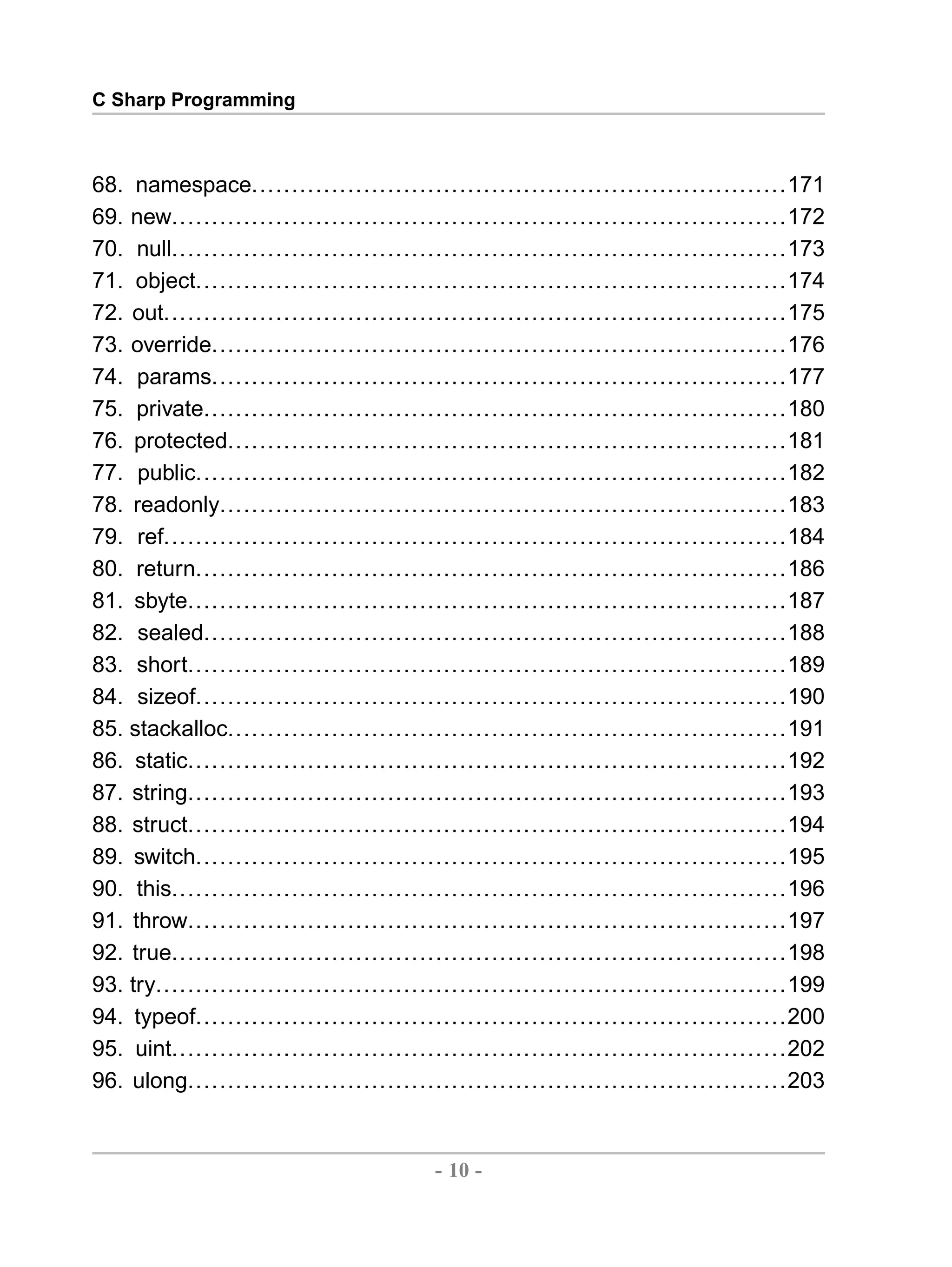 C Sharp Programming 68. namespace...................................................................171 69. new.............................................................................172 70. null.............................................................................173 71. object..........................................................................174 72. out..............................................................................175 73. override........................................................................176 74. params........................................................................177 75. private.........................................................................180 76. protected......................................................................181 77. public..........................................................................182 78. readonly.......................................................................183 79. ref..............................................................................184 80. return..........................................................................186 81. sbyte...........................................................................187 82. sealed.........................................................................188 83. short...........................................................................189 84. sizeof..........................................................................190 85. stackalloc......................................................................191 86. static...........................................................................192 87. string...........................................................................193 88. struct...........................................................................194 89. switch..........................................................................195 90. this.............................................................................196 91. throw...........................................................................197 92. true.............................................................................198 93. try...............................................................................199 94. typeof..........................................................................200 95. uint.............................................................................202 96. ulong...........................................................................203 - 10 - by , XML to PDF XSL-FO Formatter 