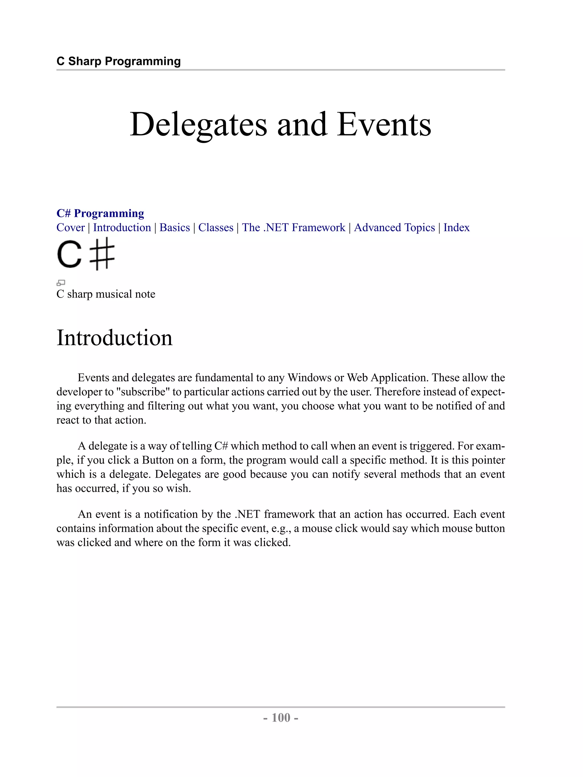 C Sharp Programming Delegates and Events C# Programming Cover | Introduction | Basics | Classes | The .NET Framework | Advanced Topics | Index C sharp musical note Introduction Events and delegates are fundamental to any Windows or Web Application. These allow the developer to "subscribe" to particular actions carried out by the user. Therefore instead of expect- ing everything and filtering out what you want, you choose what you want to be notified of and react to that action. A delegate is a way of telling C# which method to call when an event is triggered. For exam- ple, if you click a Button on a form, the program would call a specific method. It is this pointer which is a delegate. Delegates are good because you can notify several methods that an event has occurred, if you so wish. An event is a notification by the .NET framework that an action has occurred. Each event contains information about the specific event, e.g., a mouse click would say which mouse button was clicked and where on the form it was clicked. - 100 - by , XML to PDF XSL-FO Formatter 