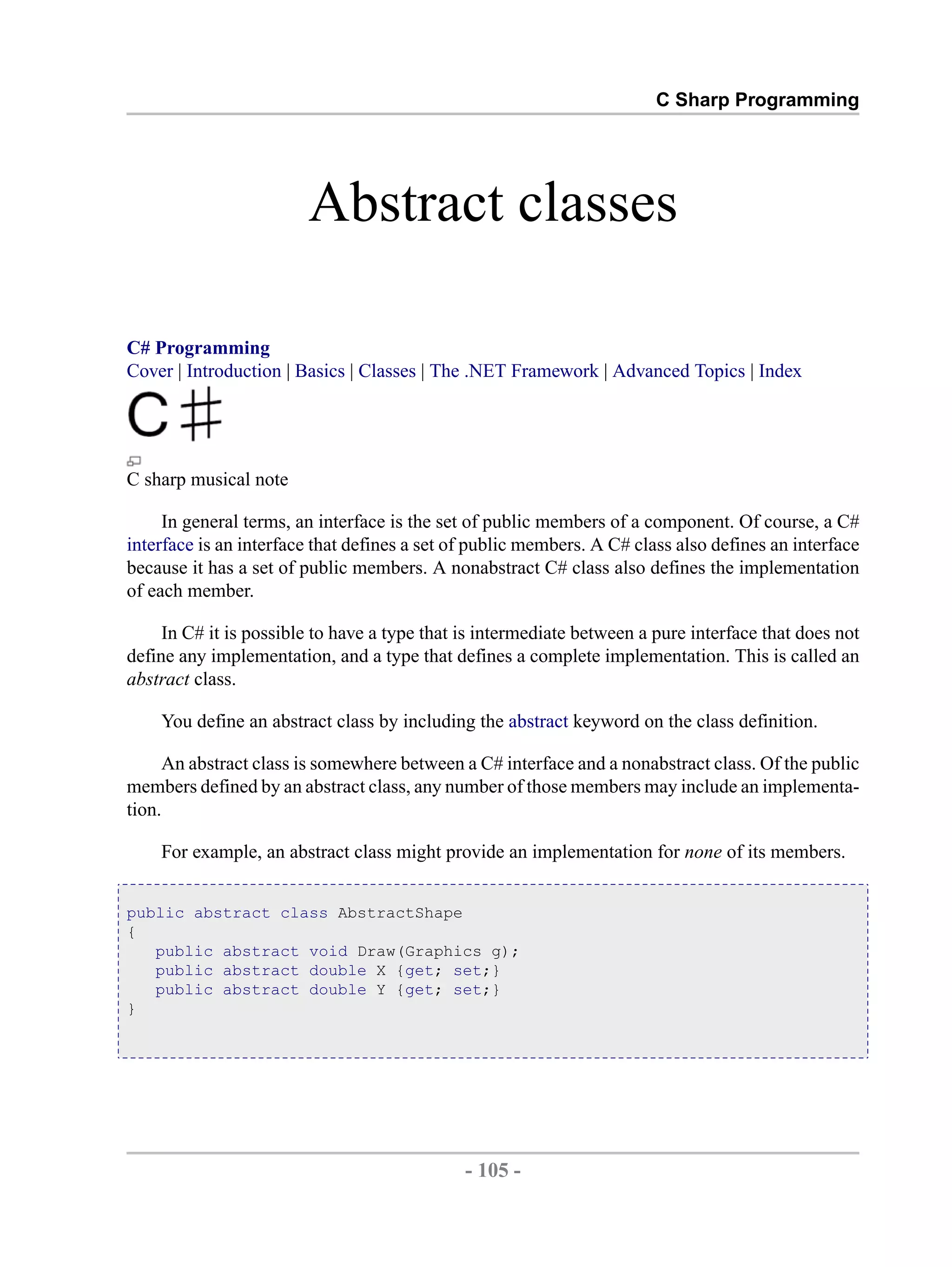 C Sharp Programming Abstract classes C# Programming Cover | Introduction | Basics | Classes | The .NET Framework | Advanced Topics | Index C sharp musical note In general terms, an interface is the set of public members of a component. Of course, a C# interface is an interface that defines a set of public members. A C# class also defines an interface because it has a set of public members. A nonabstract C# class also defines the implementation of each member. In C# it is possible to have a type that is intermediate between a pure interface that does not define any implementation, and a type that defines a complete implementation. This is called an abstract class. You define an abstract class by including the abstract keyword on the class definition. An abstract class is somewhere between a C# interface and a nonabstract class. Of the public members defined by an abstract class, any number of those members may include an implementa- tion. For example, an abstract class might provide an implementation for none of its members. public abstract class AbstractShape { public abstract void Draw(Graphics g); public abstract double X {get; set;} public abstract double Y {get; set;} } - 105 - by , XML to PDF XSL-FO Formatter 