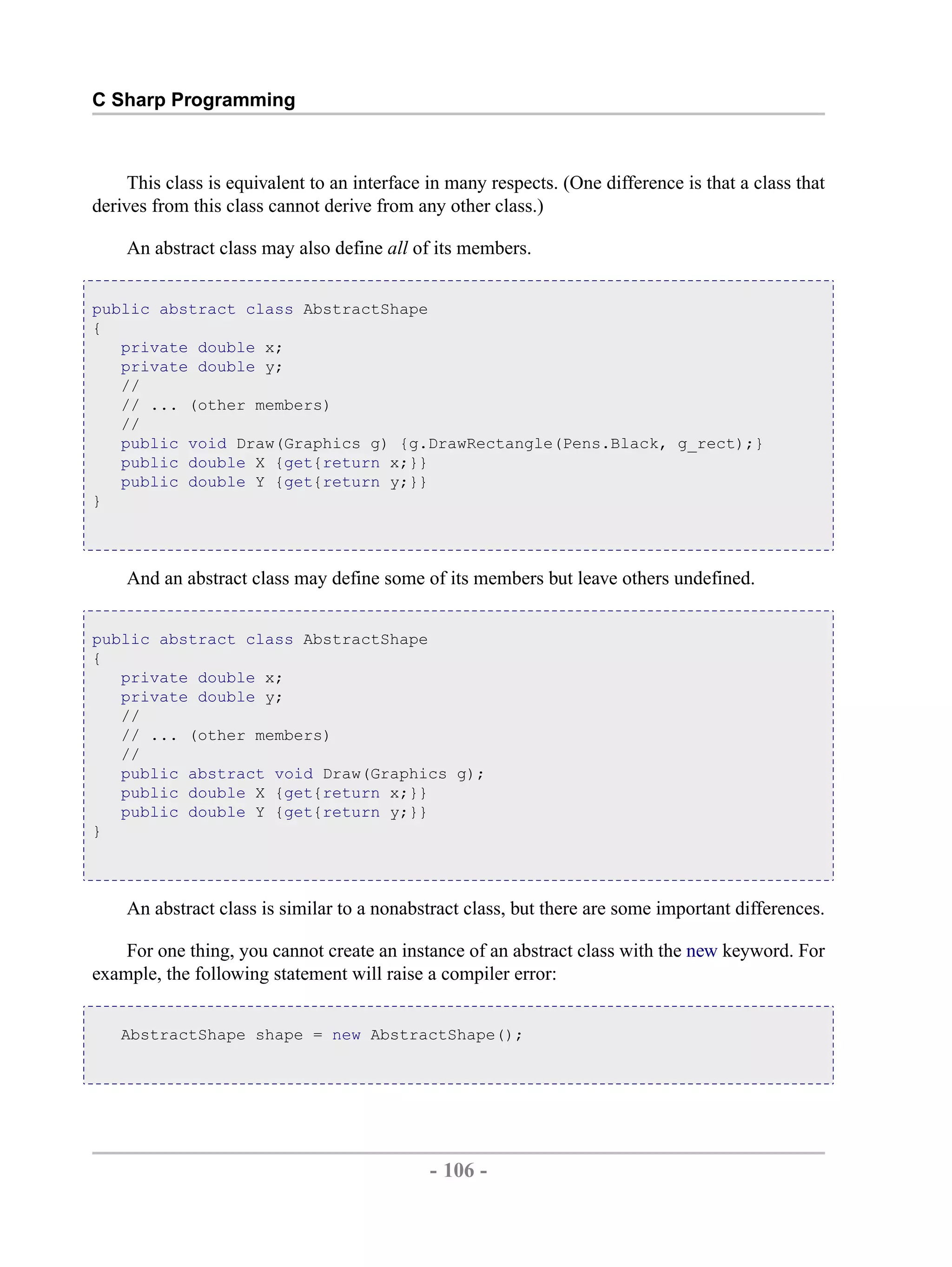 C Sharp Programming This class is equivalent to an interface in many respects. (One difference is that a class that derives from this class cannot derive from any other class.) An abstract class may also define all of its members. public abstract class AbstractShape { private double x; private double y; // // ... (other members) // public void Draw(Graphics g) {g.DrawRectangle(Pens.Black, g_rect);} public double X {get{return x;}} public double Y {get{return y;}} } And an abstract class may define some of its members but leave others undefined. public abstract class AbstractShape { private double x; private double y; // // ... (other members) // public abstract void Draw(Graphics g); public double X {get{return x;}} public double Y {get{return y;}} } An abstract class is similar to a nonabstract class, but there are some important differences. For one thing, you cannot create an instance of an abstract class with the new keyword. For example, the following statement will raise a compiler error: AbstractShape shape = new AbstractShape(); - 106 - by , XML to PDF XSL-FO Formatter 