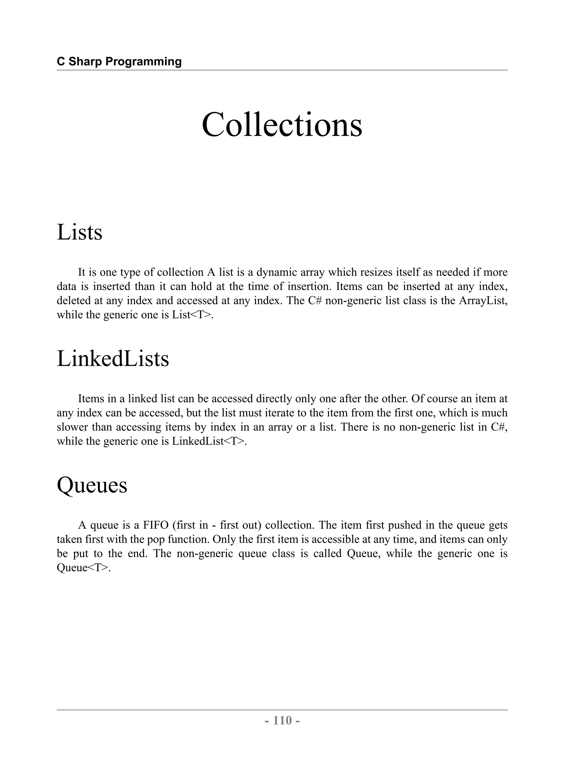 C Sharp Programming Collections Lists It is one type of collection A list is a dynamic array which resizes itself as needed if more data is inserted than it can hold at the time of insertion. Items can be inserted at any index, deleted at any index and accessed at any index. The C# non-generic list class is the ArrayList, while the generic one is List<T>. LinkedLists Items in a linked list can be accessed directly only one after the other. Of course an item at any index can be accessed, but the list must iterate to the item from the first one, which is much slower than accessing items by index in an array or a list. There is no non-generic list in C#, while the generic one is LinkedList<T>. Queues A queue is a FIFO (first in - first out) collection. The item first pushed in the queue gets taken first with the pop function. Only the first item is accessible at any time, and items can only be put to the end. The non-generic queue class is called Queue, while the generic one is Queue<T>. - 110 - by , XML to PDF XSL-FO Formatter 
