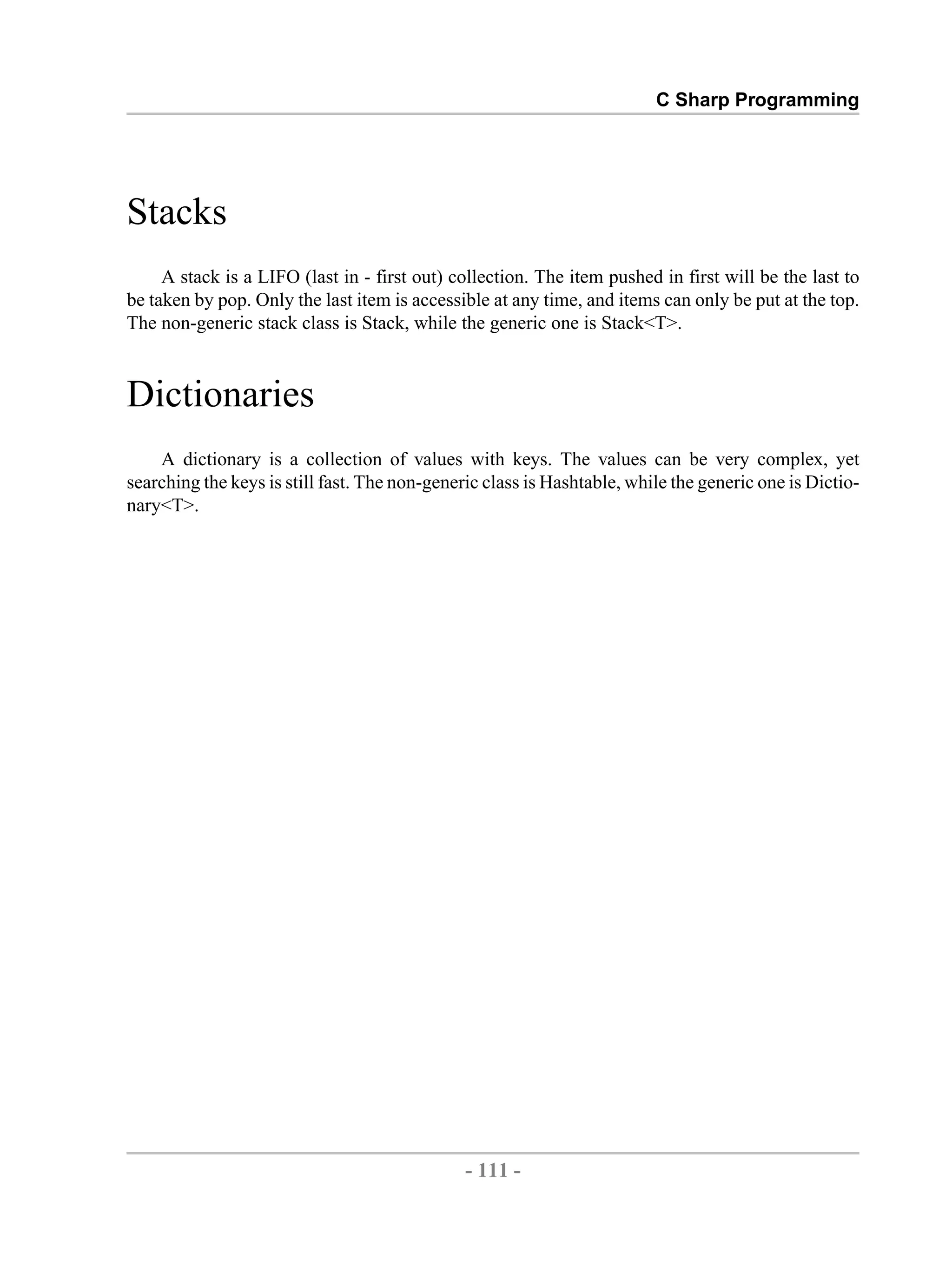C Sharp Programming Stacks A stack is a LIFO (last in - first out) collection. The item pushed in first will be the last to be taken by pop. Only the last item is accessible at any time, and items can only be put at the top. The non-generic stack class is Stack, while the generic one is Stack<T>. Dictionaries A dictionary is a collection of values with keys. The values can be very complex, yet searching the keys is still fast. The non-generic class is Hashtable, while the generic one is Dictio- nary<T>. - 111 - by , XML to PDF XSL-FO Formatter 