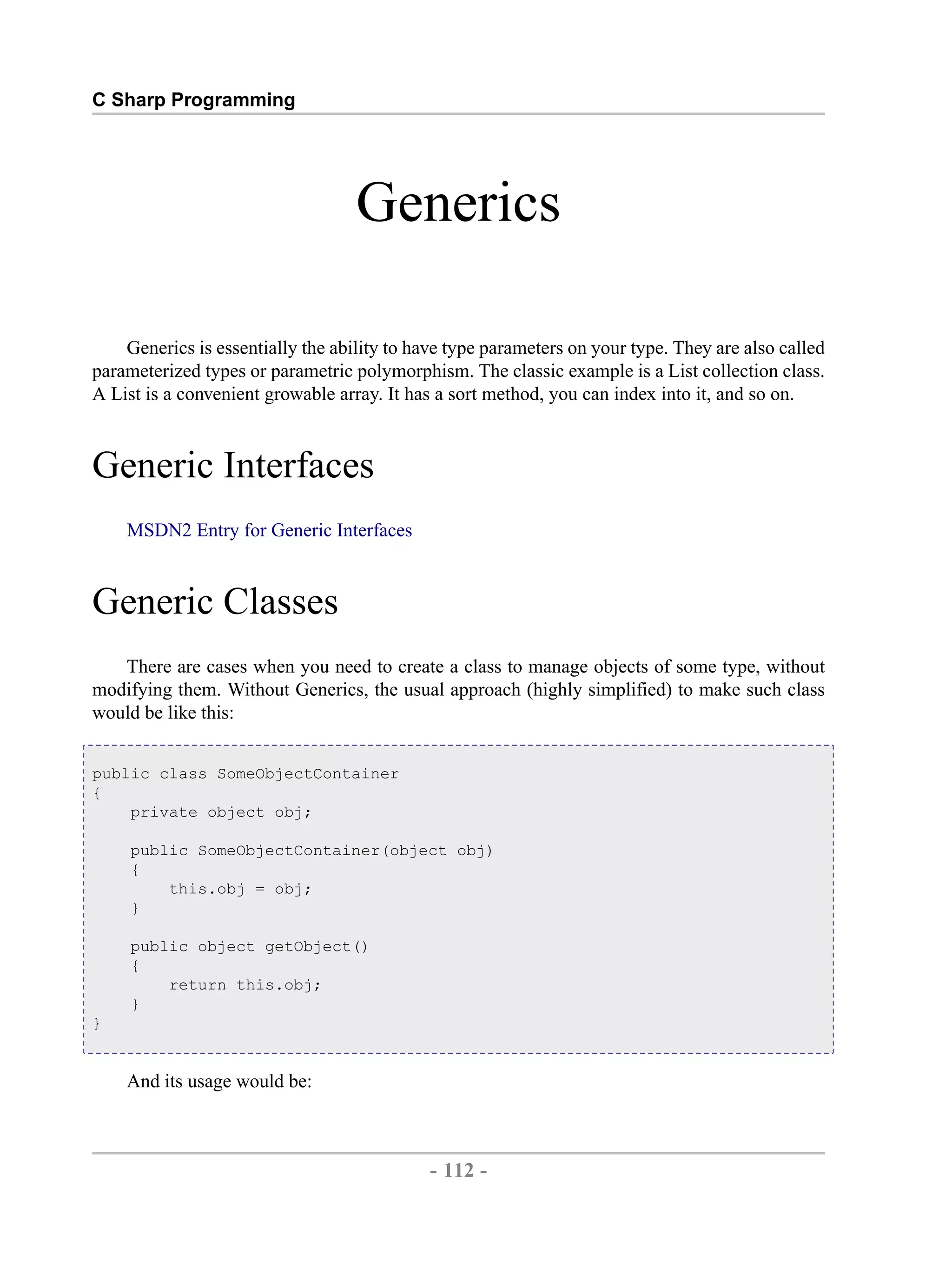 C Sharp Programming Generics Generics is essentially the ability to have type parameters on your type. They are also called parameterized types or parametric polymorphism. The classic example is a List collection class. A List is a convenient growable array. It has a sort method, you can index into it, and so on. Generic Interfaces MSDN2 Entry for Generic Interfaces Generic Classes There are cases when you need to create a class to manage objects of some type, without modifying them. Without Generics, the usual approach (highly simplified) to make such class would be like this: public class SomeObjectContainer { private object obj; public SomeObjectContainer(object obj) { this.obj = obj; } public object getObject() { return this.obj; } } And its usage would be: - 112 - by , XML to PDF XSL-FO Formatter 