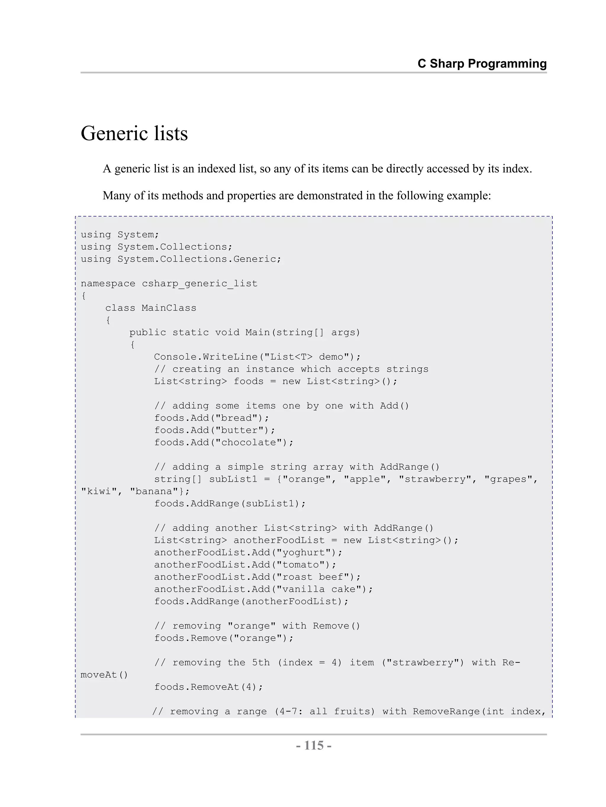 C Sharp Programming Generic lists A generic list is an indexed list, so any of its items can be directly accessed by its index. Many of its methods and properties are demonstrated in the following example: using System; using System.Collections; using System.Collections.Generic; namespace csharp_generic_list { class MainClass { public static void Main(string[] args) { Console.WriteLine("List<T> demo"); // creating an instance which accepts strings List<string> foods = new List<string>(); // adding some items one by one with Add() foods.Add("bread"); foods.Add("butter"); foods.Add("chocolate"); // adding a simple string array with AddRange() string[] subList1 = {"orange", "apple", "strawberry", "grapes", "kiwi", "banana"}; foods.AddRange(subList1); // adding another List<string> with AddRange() List<string> anotherFoodList = new List<string>(); anotherFoodList.Add("yoghurt"); anotherFoodList.Add("tomato"); anotherFoodList.Add("roast beef"); anotherFoodList.Add("vanilla cake"); foods.AddRange(anotherFoodList); // removing "orange" with Remove() foods.Remove("orange"); // removing the 5th (index = 4) item ("strawberry") with Re- moveAt() foods.RemoveAt(4); // removing a range (4-7: all fruits) with RemoveRange(int index, - 115 - by , XML to PDF XSL-FO Formatter 