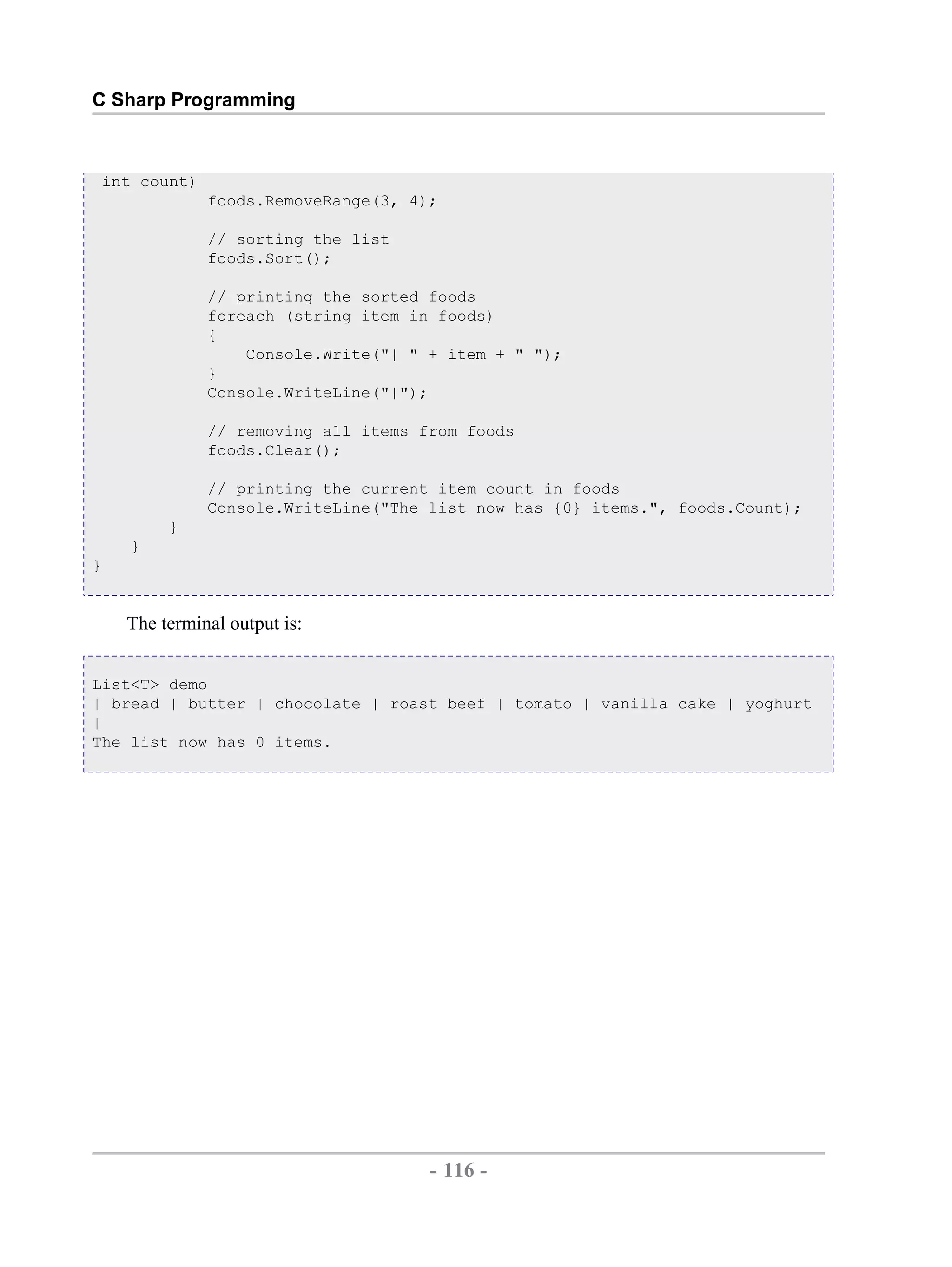C Sharp Programming int count) foods.RemoveRange(3, 4); // sorting the list foods.Sort(); // printing the sorted foods foreach (string item in foods) { Console.Write("| " + item + " "); } Console.WriteLine("|"); // removing all items from foods foods.Clear(); // printing the current item count in foods Console.WriteLine("The list now has {0} items.", foods.Count); } } } The terminal output is: List<T> demo | bread | butter | chocolate | roast beef | tomato | vanilla cake | yoghurt | The list now has 0 items. - 116 - by , XML to PDF XSL-FO Formatter 