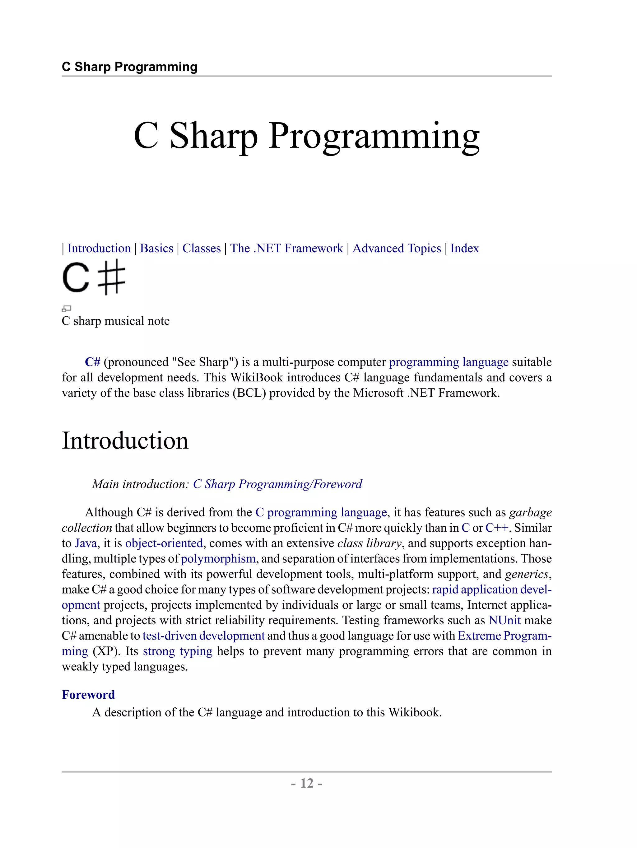 C Sharp Programming C Sharp Programming | Introduction | Basics | Classes | The .NET Framework | Advanced Topics | Index C sharp musical note C# (pronounced "See Sharp") is a multi-purpose computer programming language suitable for all development needs. This WikiBook introduces C# language fundamentals and covers a variety of the base class libraries (BCL) provided by the Microsoft .NET Framework. Introduction Main introduction: C Sharp Programming/Foreword Although C# is derived from the C programming language, it has features such as garbage collection that allow beginners to become proficient in C# more quickly than in C or C++. Similar to Java, it is object-oriented, comes with an extensive class library, and supports exception han- dling, multiple types of polymorphism, and separation of interfaces from implementations. Those features, combined with its powerful development tools, multi-platform support, and generics, make C# a good choice for many types of software development projects: rapid application devel- opment projects, projects implemented by individuals or large or small teams, Internet applica- tions, and projects with strict reliability requirements. Testing frameworks such as NUnit make C# amenable to test-driven development and thus a good language for use with Extreme Program- ming (XP). Its strong typing helps to prevent many programming errors that are common in weakly typed languages. Foreword A description of the C# language and introduction to this Wikibook. - 12 - by , XML to PDF XSL-FO Formatter 