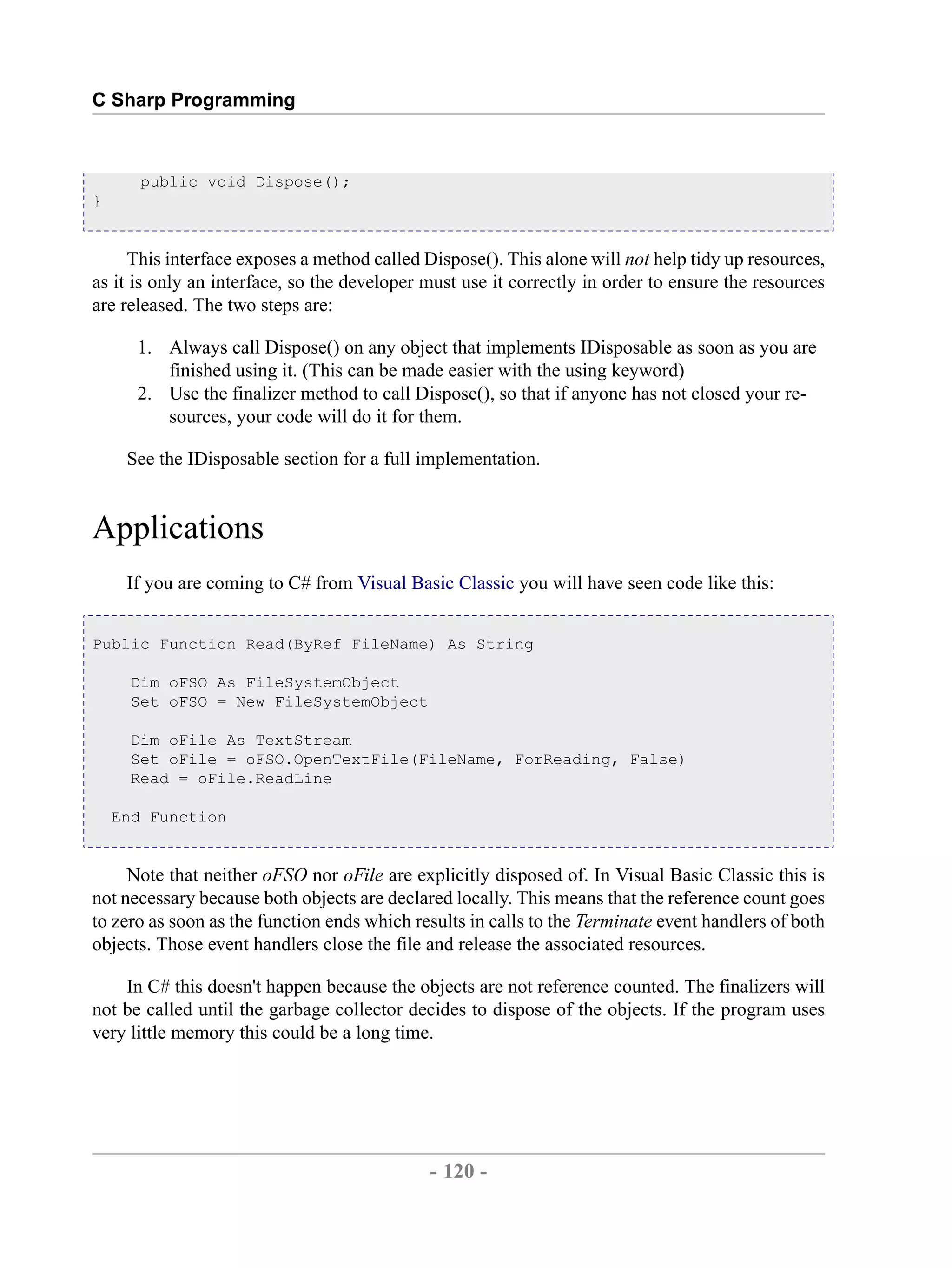 C Sharp Programming public void Dispose(); } This interface exposes a method called Dispose(). This alone will not help tidy up resources, as it is only an interface, so the developer must use it correctly in order to ensure the resources are released. The two steps are: 1. Always call Dispose() on any object that implements IDisposable as soon as you are finished using it. (This can be made easier with the using keyword) 2. Use the finalizer method to call Dispose(), so that if anyone has not closed your re- sources, your code will do it for them. See the IDisposable section for a full implementation. Applications If you are coming to C# from Visual Basic Classic you will have seen code like this: Public Function Read(ByRef FileName) As String Dim oFSO As FileSystemObject Set oFSO = New FileSystemObject Dim oFile As TextStream Set oFile = oFSO.OpenTextFile(FileName, ForReading, False) Read = oFile.ReadLine End Function Note that neither oFSO nor oFile are explicitly disposed of. In Visual Basic Classic this is not necessary because both objects are declared locally. This means that the reference count goes to zero as soon as the function ends which results in calls to the Terminate event handlers of both objects. Those event handlers close the file and release the associated resources. In C# this doesn't happen because the objects are not reference counted. The finalizers will not be called until the garbage collector decides to dispose of the objects. If the program uses very little memory this could be a long time. - 120 - by , XML to PDF XSL-FO Formatter 
