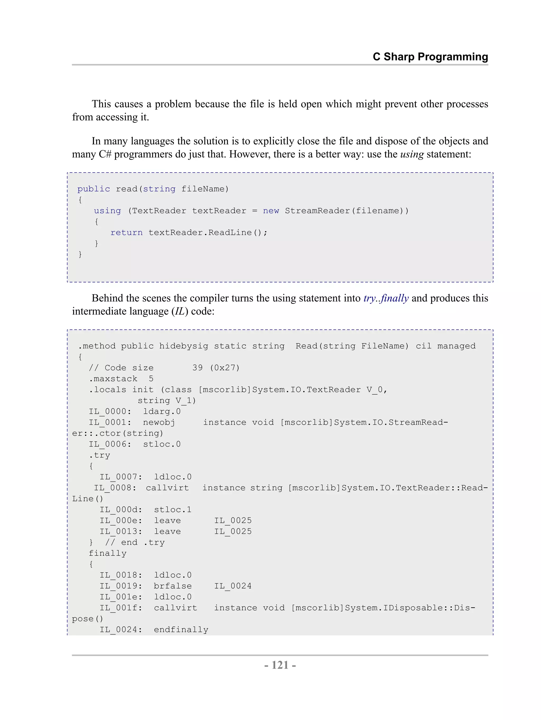 C Sharp Programming This causes a problem because the file is held open which might prevent other processes from accessing it. In many languages the solution is to explicitly close the file and dispose of the objects and many C# programmers do just that. However, there is a better way: use the using statement: public read(string fileName) { using (TextReader textReader = new StreamReader(filename)) { return textReader.ReadLine(); } } Behind the scenes the compiler turns the using statement into try..finally and produces this intermediate language (IL) code: .method public hidebysig static string Read(string FileName) cil managed { // Code size 39 (0x27) .maxstack 5 .locals init (class [mscorlib]System.IO.TextReader V_0, string V_1) IL_0000: ldarg.0 IL_0001: newobj instance void [mscorlib]System.IO.StreamRead- er::.ctor(string) IL_0006: stloc.0 .try { IL_0007: ldloc.0 IL_0008: callvirt instance string [mscorlib]System.IO.TextReader::Read- Line() IL_000d: stloc.1 IL_000e: leave IL_0025 IL_0013: leave IL_0025 } // end .try finally { IL_0018: ldloc.0 IL_0019: brfalse IL_0024 IL_001e: ldloc.0 IL_001f: callvirt instance void [mscorlib]System.IDisposable::Dis- pose() IL_0024: endfinally - 121 - by , XML to PDF XSL-FO Formatter 