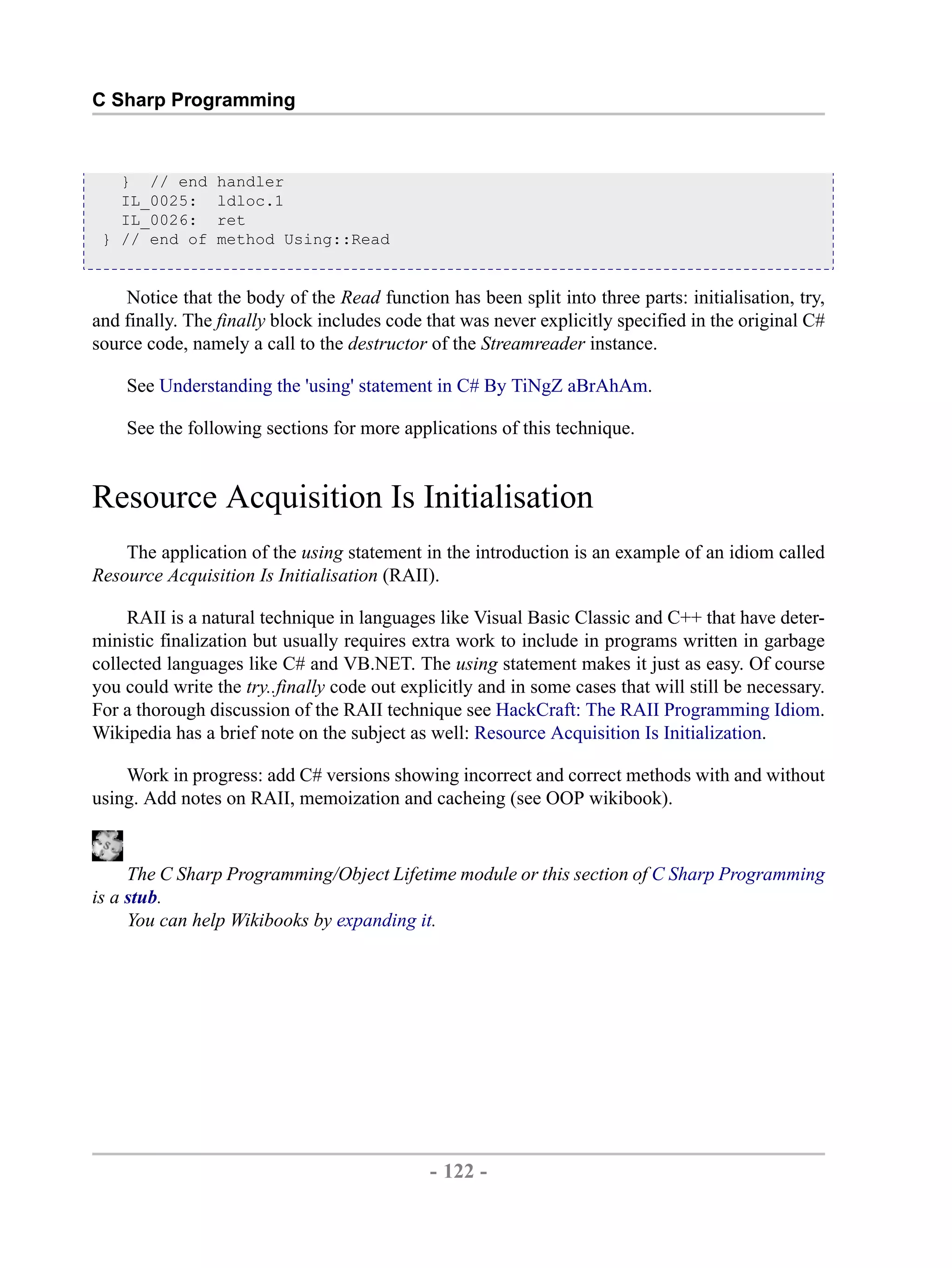 C Sharp Programming } // end handler IL_0025: ldloc.1 IL_0026: ret } // end of method Using::Read Notice that the body of the Read function has been split into three parts: initialisation, try, and finally. The finally block includes code that was never explicitly specified in the original C# source code, namely a call to the destructor of the Streamreader instance. See Understanding the 'using' statement in C# By TiNgZ aBrAhAm. See the following sections for more applications of this technique. Resource Acquisition Is Initialisation The application of the using statement in the introduction is an example of an idiom called Resource Acquisition Is Initialisation (RAII). RAII is a natural technique in languages like Visual Basic Classic and C++ that have deter- ministic finalization but usually requires extra work to include in programs written in garbage collected languages like C# and VB.NET. The using statement makes it just as easy. Of course you could write the try..finally code out explicitly and in some cases that will still be necessary. For a thorough discussion of the RAII technique see HackCraft: The RAII Programming Idiom. Wikipedia has a brief note on the subject as well: Resource Acquisition Is Initialization. Work in progress: add C# versions showing incorrect and correct methods with and without using. Add notes on RAII, memoization and cacheing (see OOP wikibook). The C Sharp Programming/Object Lifetime module or this section of C Sharp Programming is a stub. You can help Wikibooks by expanding it. - 122 - by , XML to PDF XSL-FO Formatter 