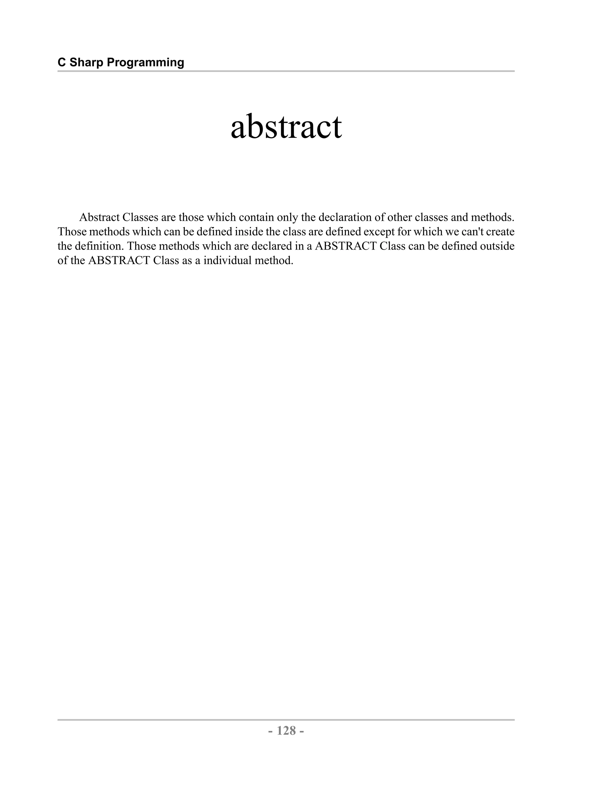 C Sharp Programming abstract Abstract Classes are those which contain only the declaration of other classes and methods. Those methods which can be defined inside the class are defined except for which we can't create the definition. Those methods which are declared in a ABSTRACT Class can be defined outside of the ABSTRACT Class as a individual method. - 128 - by , XML to PDF XSL-FO Formatter 