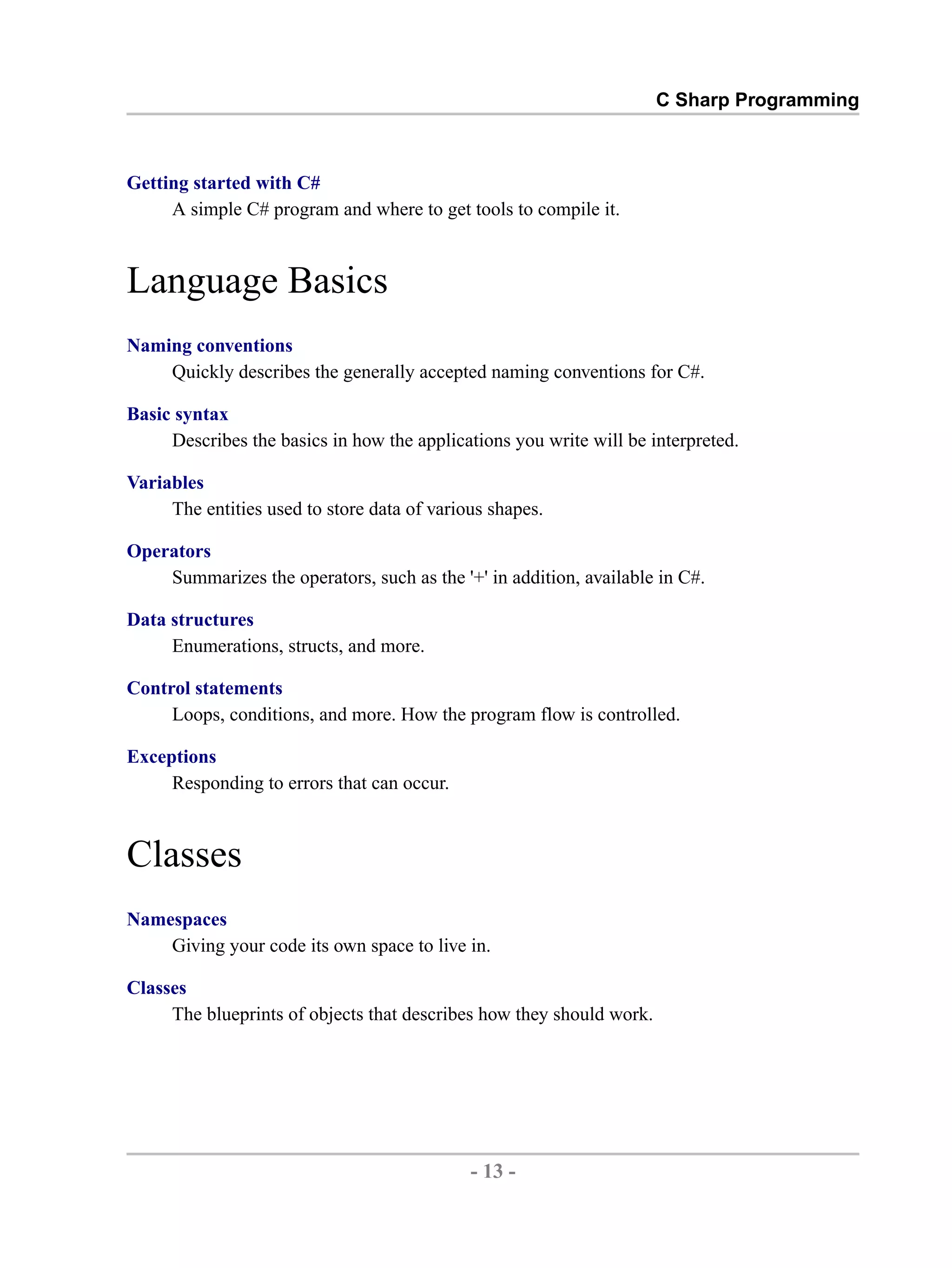 C Sharp Programming Getting started with C# A simple C# program and where to get tools to compile it. Language Basics Naming conventions Quickly describes the generally accepted naming conventions for C#. Basic syntax Describes the basics in how the applications you write will be interpreted. Variables The entities used to store data of various shapes. Operators Summarizes the operators, such as the '+' in addition, available in C#. Data structures Enumerations, structs, and more. Control statements Loops, conditions, and more. How the program flow is controlled. Exceptions Responding to errors that can occur. Classes Namespaces Giving your code its own space to live in. Classes The blueprints of objects that describes how they should work. - 13 - by , XML to PDF XSL-FO Formatter 