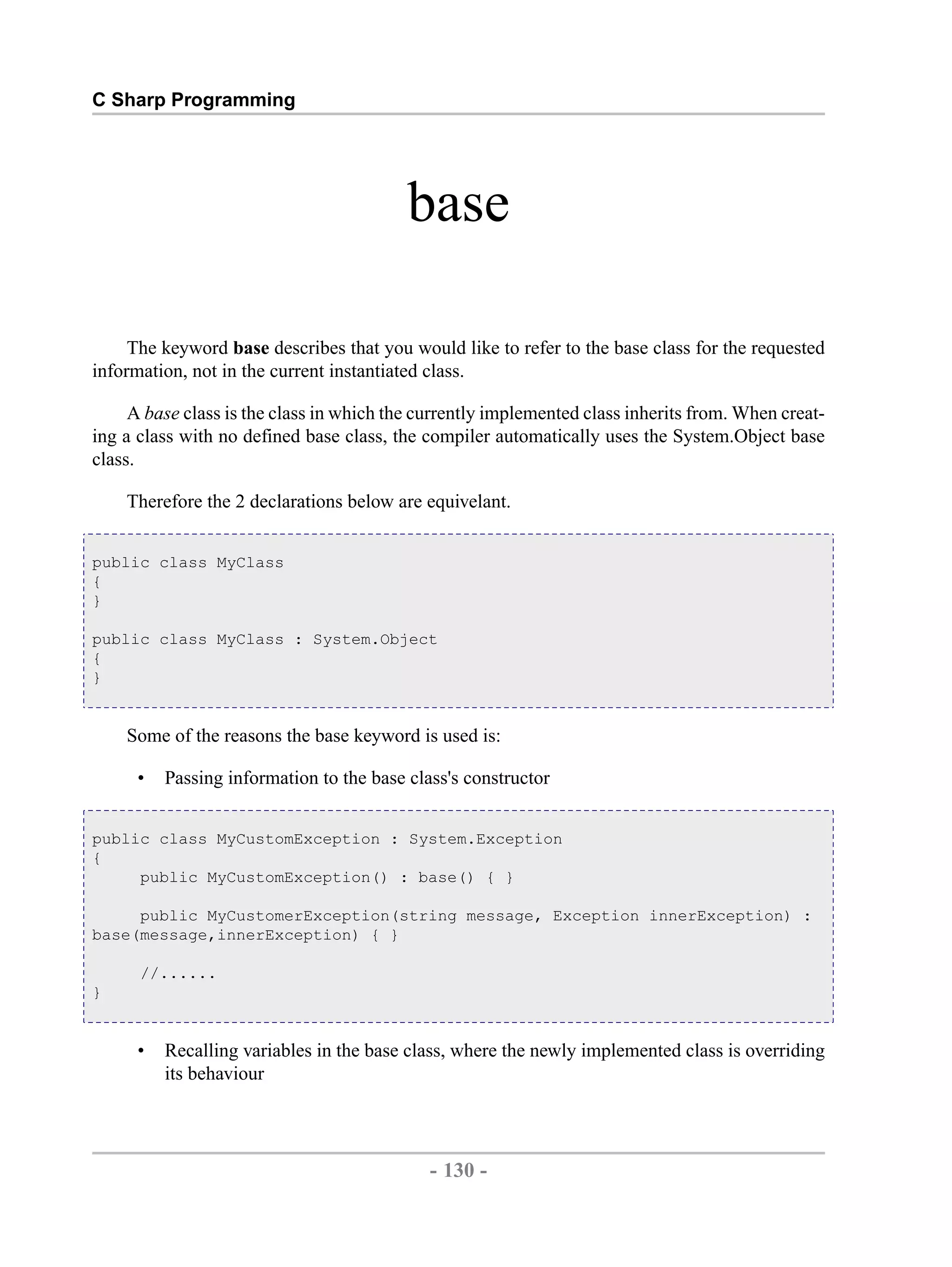 C Sharp Programming base The keyword base describes that you would like to refer to the base class for the requested information, not in the current instantiated class. A base class is the class in which the currently implemented class inherits from. When creat- ing a class with no defined base class, the compiler automatically uses the System.Object base class. Therefore the 2 declarations below are equivelant. public class MyClass { } public class MyClass : System.Object { } Some of the reasons the base keyword is used is: • Passing information to the base class's constructor public class MyCustomException : System.Exception { public MyCustomException() : base() { } public MyCustomerException(string message, Exception innerException) : base(message,innerException) { } //...... } • Recalling variables in the base class, where the newly implemented class is overriding its behaviour - 130 - by , XML to PDF XSL-FO Formatter 