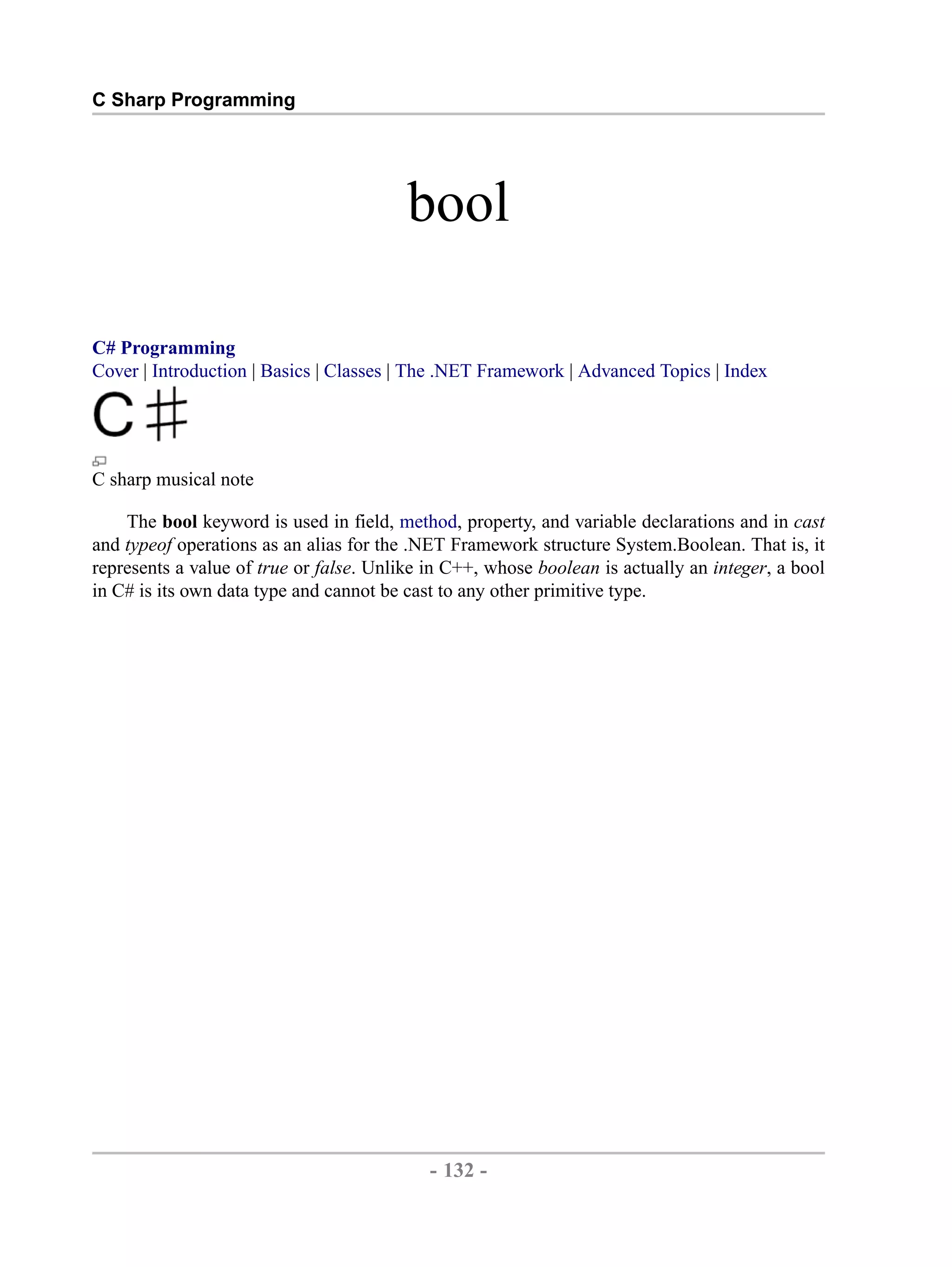 C Sharp Programming bool C# Programming Cover | Introduction | Basics | Classes | The .NET Framework | Advanced Topics | Index C sharp musical note The bool keyword is used in field, method, property, and variable declarations and in cast and typeof operations as an alias for the .NET Framework structure System.Boolean. That is, it represents a value of true or false. Unlike in C++, whose boolean is actually an integer, a bool in C# is its own data type and cannot be cast to any other primitive type. - 132 - by , XML to PDF XSL-FO Formatter 