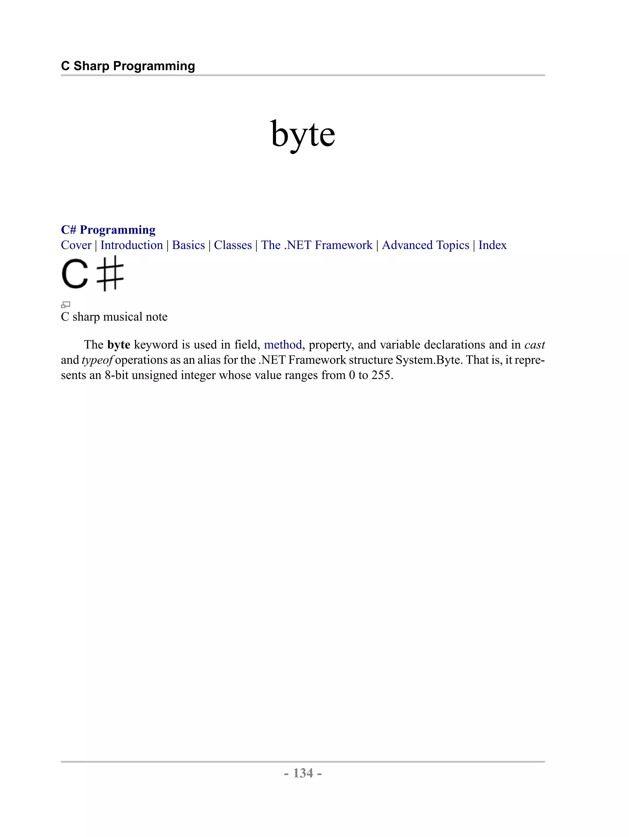 C Sharp Programming byte C# Programming Cover | Introduction | Basics | Classes | The .NET Framework | Advanced Topics | Index C sharp musical note The byte keyword is used in field, method, property, and variable declarations and in cast and typeof operations as an alias for the .NET Framework structure System.Byte. That is, it repre- sents an 8-bit unsigned integer whose value ranges from 0 to 255. - 134 - by , XML to PDF XSL-FO Formatter 