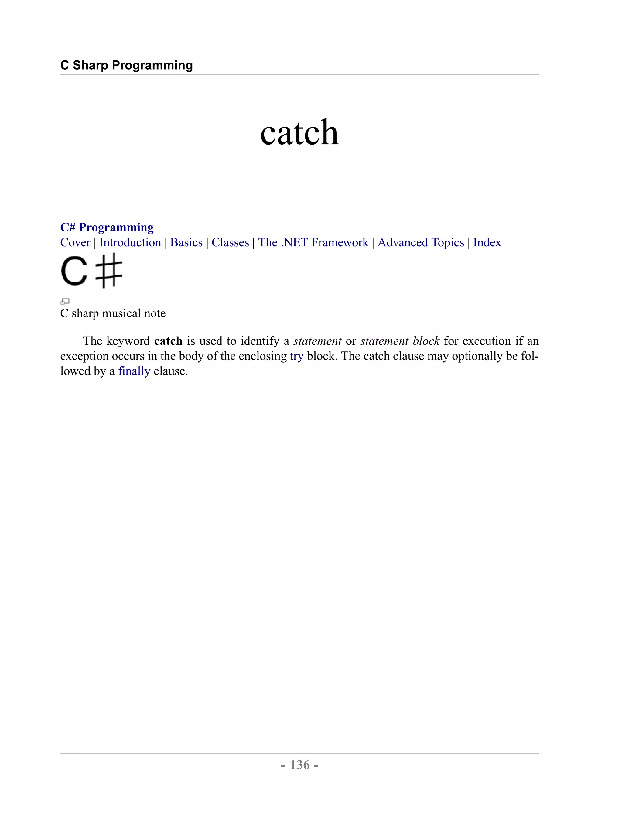 C Sharp Programming catch C# Programming Cover | Introduction | Basics | Classes | The .NET Framework | Advanced Topics | Index C sharp musical note The keyword catch is used to identify a statement or statement block for execution if an exception occurs in the body of the enclosing try block. The catch clause may optionally be fol- lowed by a finally clause. - 136 - by , XML to PDF XSL-FO Formatter 