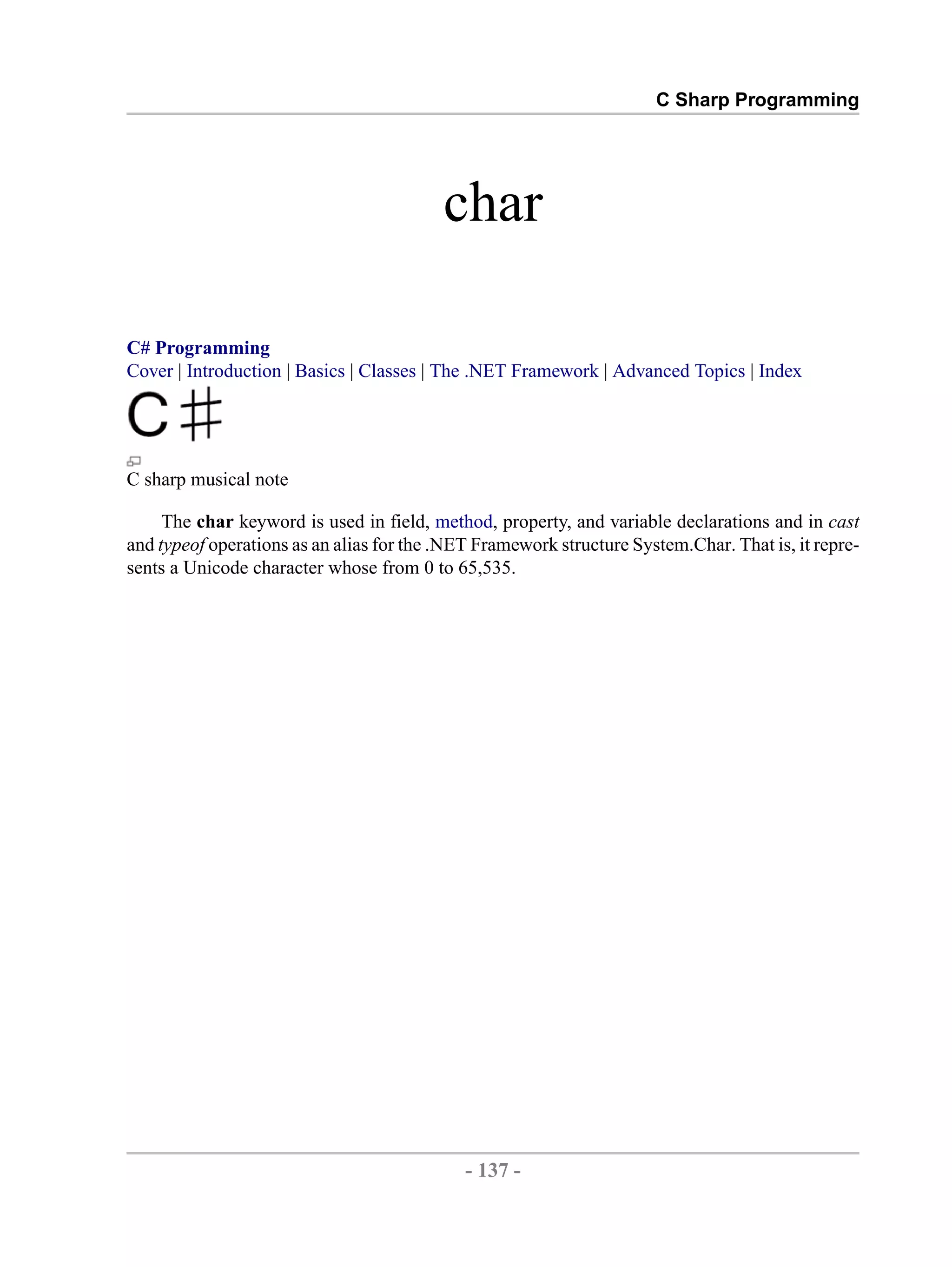 C Sharp Programming char C# Programming Cover | Introduction | Basics | Classes | The .NET Framework | Advanced Topics | Index C sharp musical note The char keyword is used in field, method, property, and variable declarations and in cast and typeof operations as an alias for the .NET Framework structure System.Char. That is, it repre- sents a Unicode character whose from 0 to 65,535. - 137 - by , XML to PDF XSL-FO Formatter 