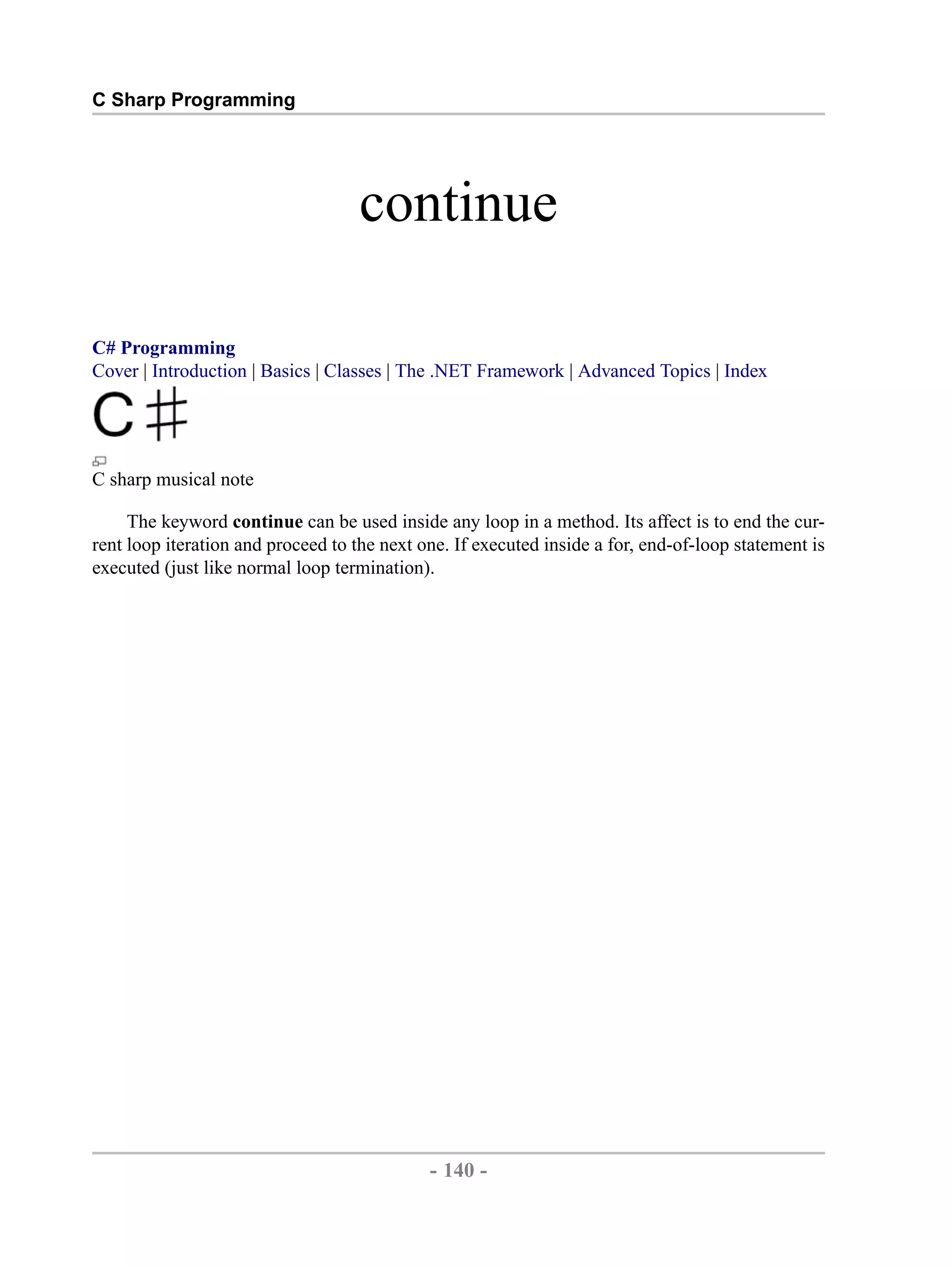 C Sharp Programming continue C# Programming Cover | Introduction | Basics | Classes | The .NET Framework | Advanced Topics | Index C sharp musical note The keyword continue can be used inside any loop in a method. Its affect is to end the cur- rent loop iteration and proceed to the next one. If executed inside a for, end-of-loop statement is executed (just like normal loop termination). - 140 - by , XML to PDF XSL-FO Formatter 