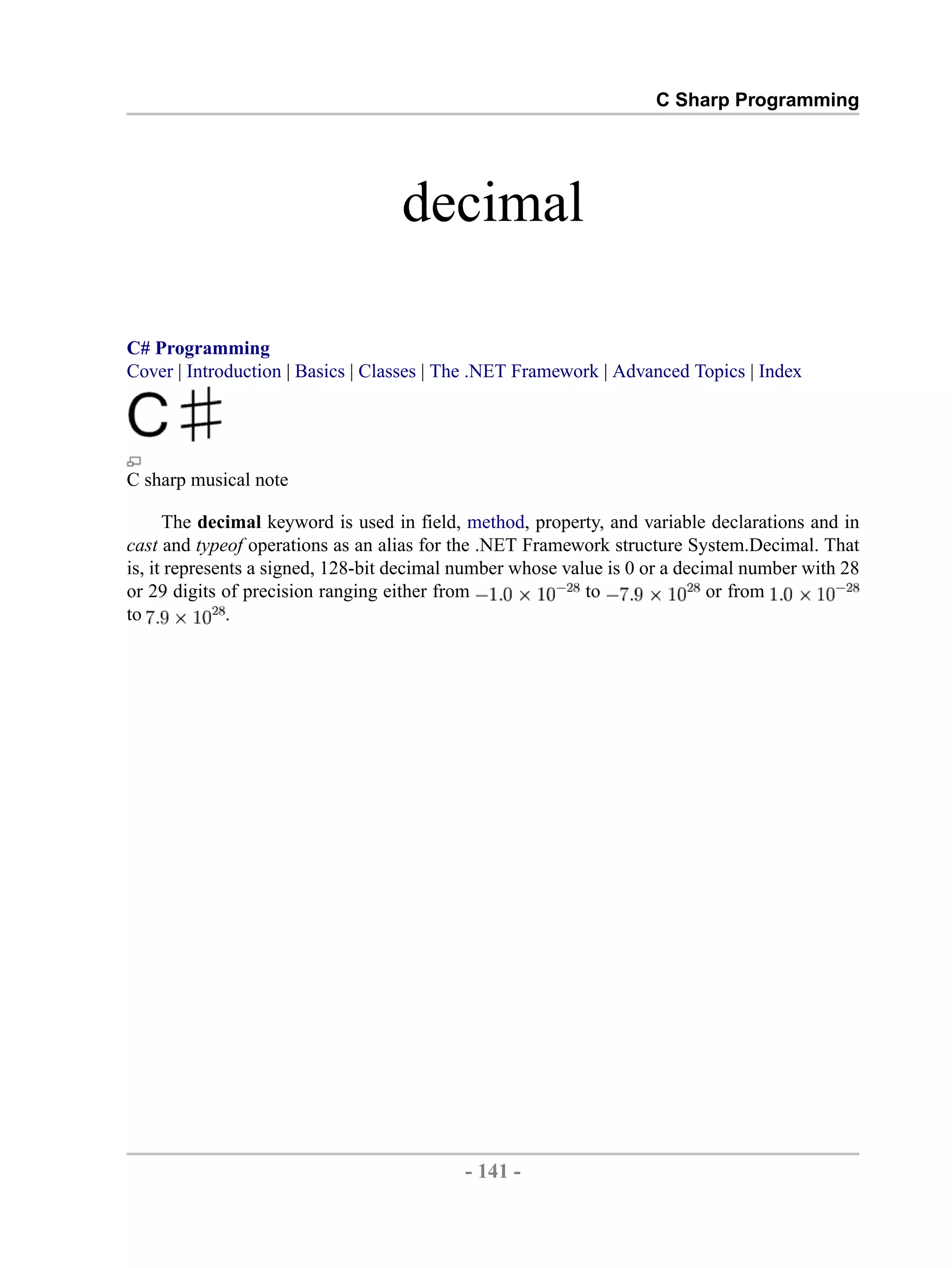 C Sharp Programming decimal C# Programming Cover | Introduction | Basics | Classes | The .NET Framework | Advanced Topics | Index C sharp musical note The decimal keyword is used in field, method, property, and variable declarations and in cast and typeof operations as an alias for the .NET Framework structure System.Decimal. That is, it represents a signed, 128-bit decimal number whose value is 0 or a decimal number with 28 or 29 digits of precision ranging either from to or from to . - 141 - by , XML to PDF XSL-FO Formatter 