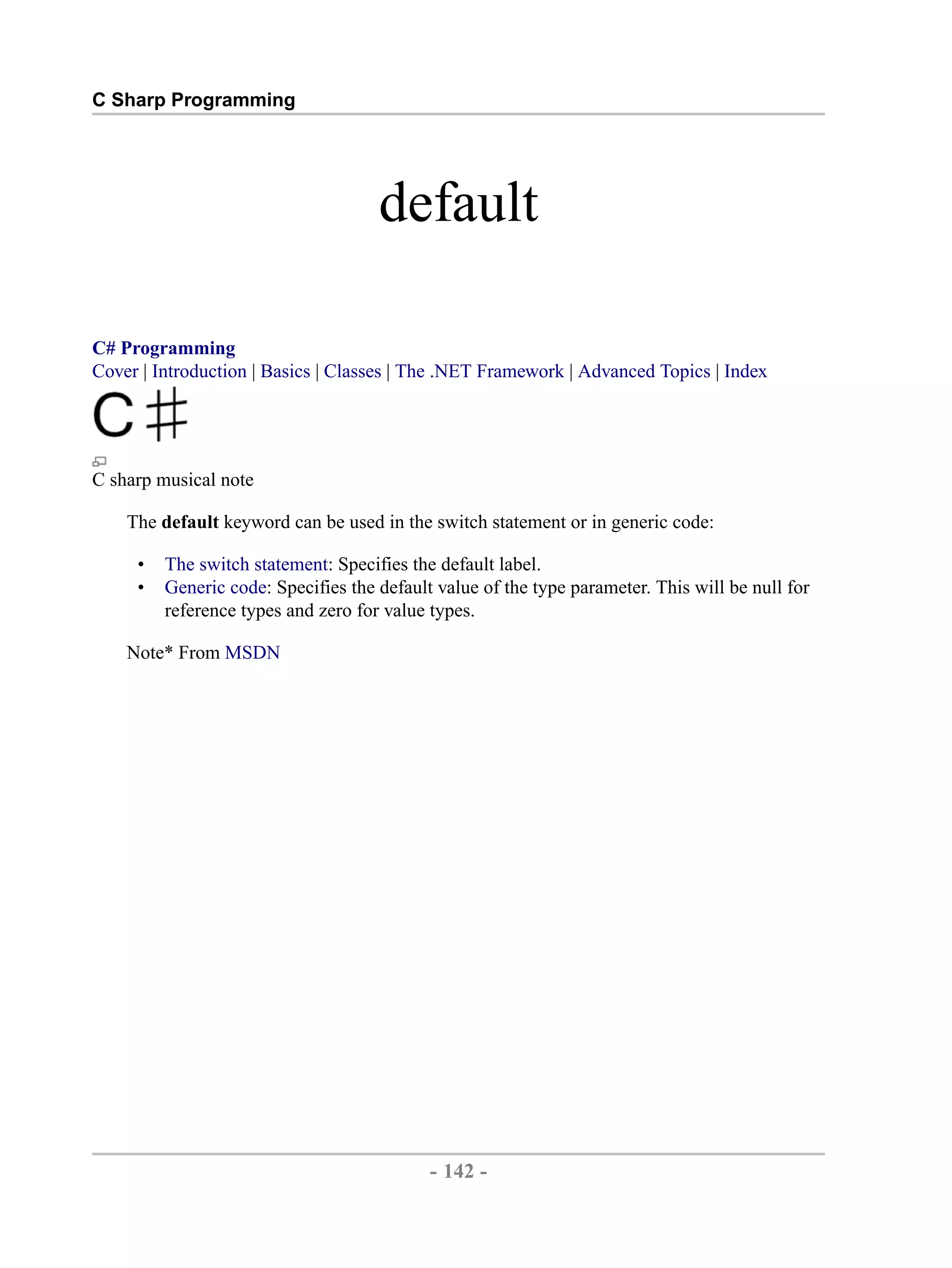 C Sharp Programming default C# Programming Cover | Introduction | Basics | Classes | The .NET Framework | Advanced Topics | Index C sharp musical note The default keyword can be used in the switch statement or in generic code: • The switch statement: Specifies the default label. • Generic code: Specifies the default value of the type parameter. This will be null for reference types and zero for value types. Note* From MSDN - 142 - by , XML to PDF XSL-FO Formatter 