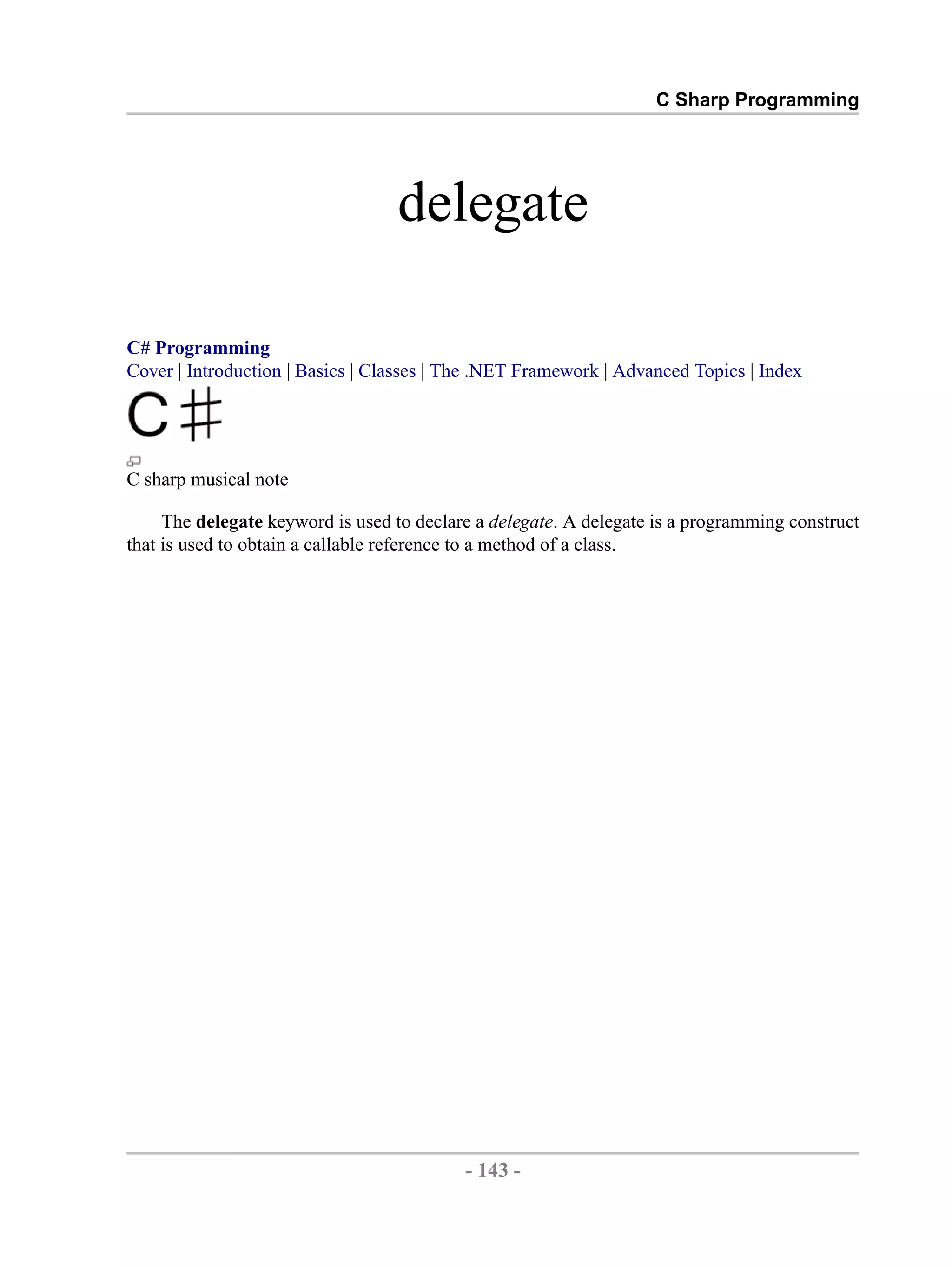 C Sharp Programming delegate C# Programming Cover | Introduction | Basics | Classes | The .NET Framework | Advanced Topics | Index C sharp musical note The delegate keyword is used to declare a delegate. A delegate is a programming construct that is used to obtain a callable reference to a method of a class. - 143 - by , XML to PDF XSL-FO Formatter 
