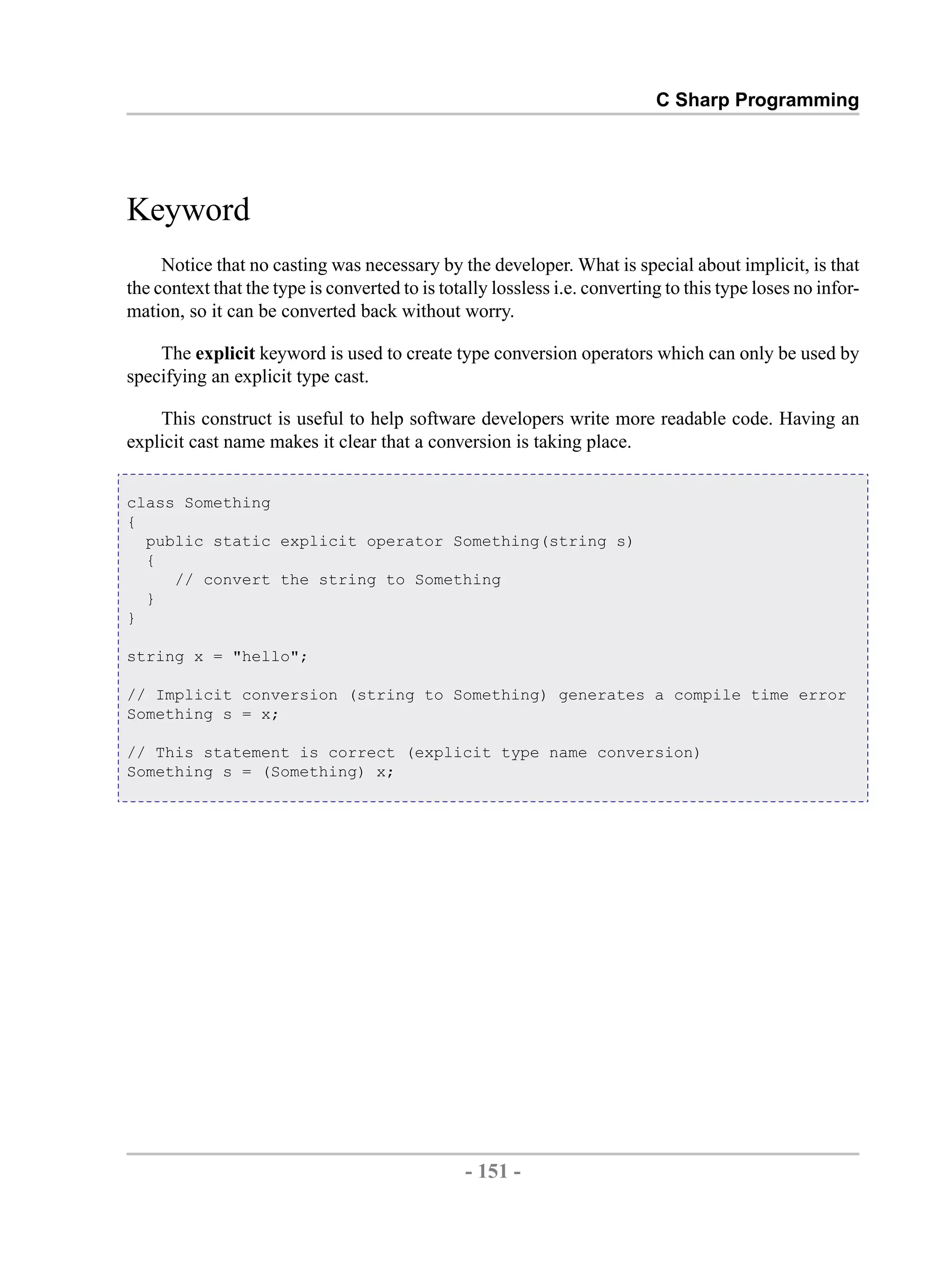 C Sharp Programming Keyword Notice that no casting was necessary by the developer. What is special about implicit, is that the context that the type is converted to is totally lossless i.e. converting to this type loses no infor- mation, so it can be converted back without worry. The explicit keyword is used to create type conversion operators which can only be used by specifying an explicit type cast. This construct is useful to help software developers write more readable code. Having an explicit cast name makes it clear that a conversion is taking place. class Something { public static explicit operator Something(string s) { // convert the string to Something } } string x = "hello"; // Implicit conversion (string to Something) generates a compile time error Something s = x; // This statement is correct (explicit type name conversion) Something s = (Something) x; - 151 - by , XML to PDF XSL-FO Formatter 