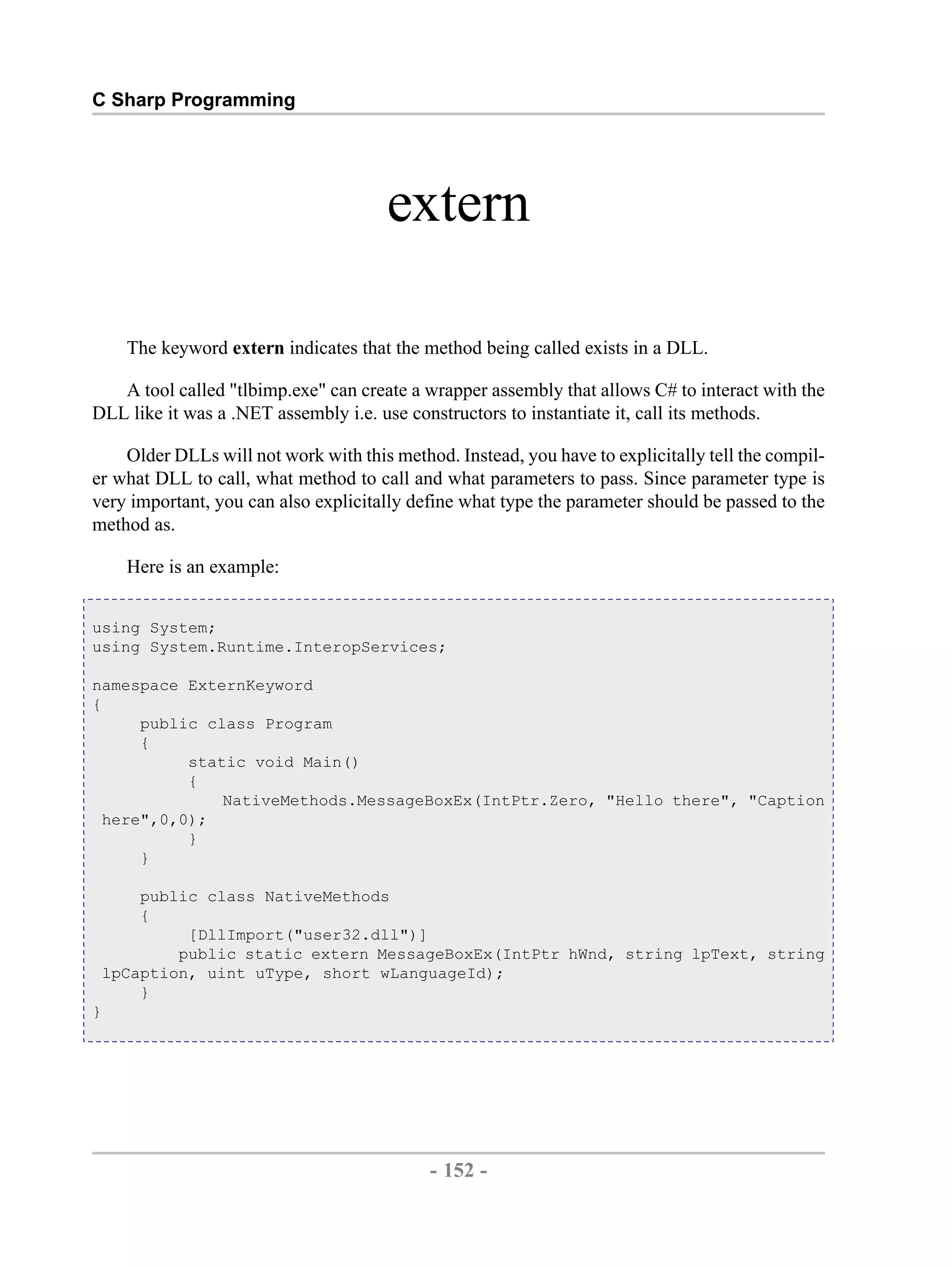C Sharp Programming extern The keyword extern indicates that the method being called exists in a DLL. A tool called "tlbimp.exe" can create a wrapper assembly that allows C# to interact with the DLL like it was a .NET assembly i.e. use constructors to instantiate it, call its methods. Older DLLs will not work with this method. Instead, you have to explicitally tell the compil- er what DLL to call, what method to call and what parameters to pass. Since parameter type is very important, you can also explicitally define what type the parameter should be passed to the method as. Here is an example: using System; using System.Runtime.InteropServices; namespace ExternKeyword { public class Program { static void Main() { NativeMethods.MessageBoxEx(IntPtr.Zero, "Hello there", "Caption here",0,0); } } public class NativeMethods { [DllImport("user32.dll")] public static extern MessageBoxEx(IntPtr hWnd, string lpText, string lpCaption, uint uType, short wLanguageId); } } - 152 - by , XML to PDF XSL-FO Formatter 
