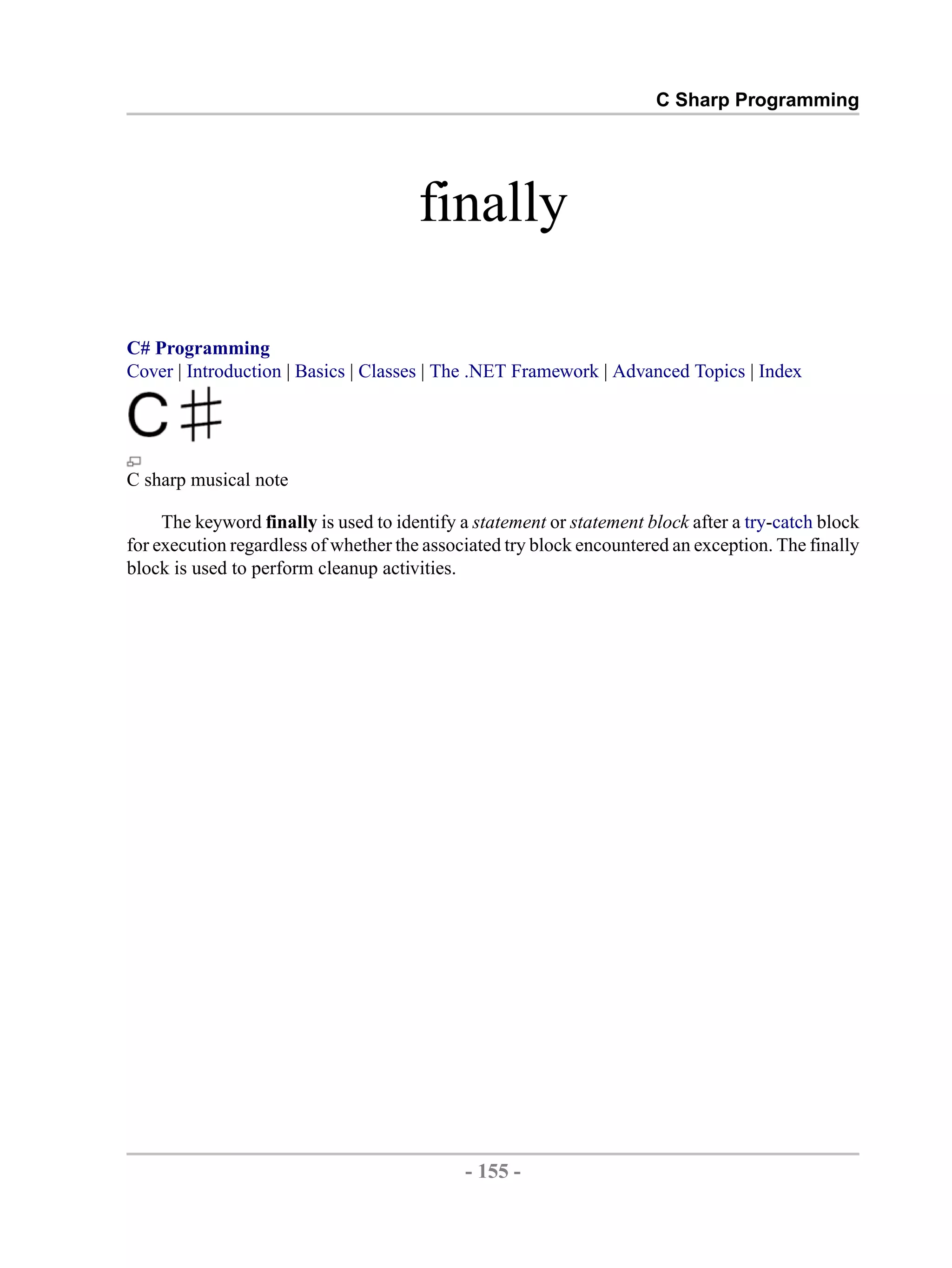 C Sharp Programming finally C# Programming Cover | Introduction | Basics | Classes | The .NET Framework | Advanced Topics | Index C sharp musical note The keyword finally is used to identify a statement or statement block after a try-catch block for execution regardless of whether the associated try block encountered an exception. The finally block is used to perform cleanup activities. - 155 - by , XML to PDF XSL-FO Formatter 