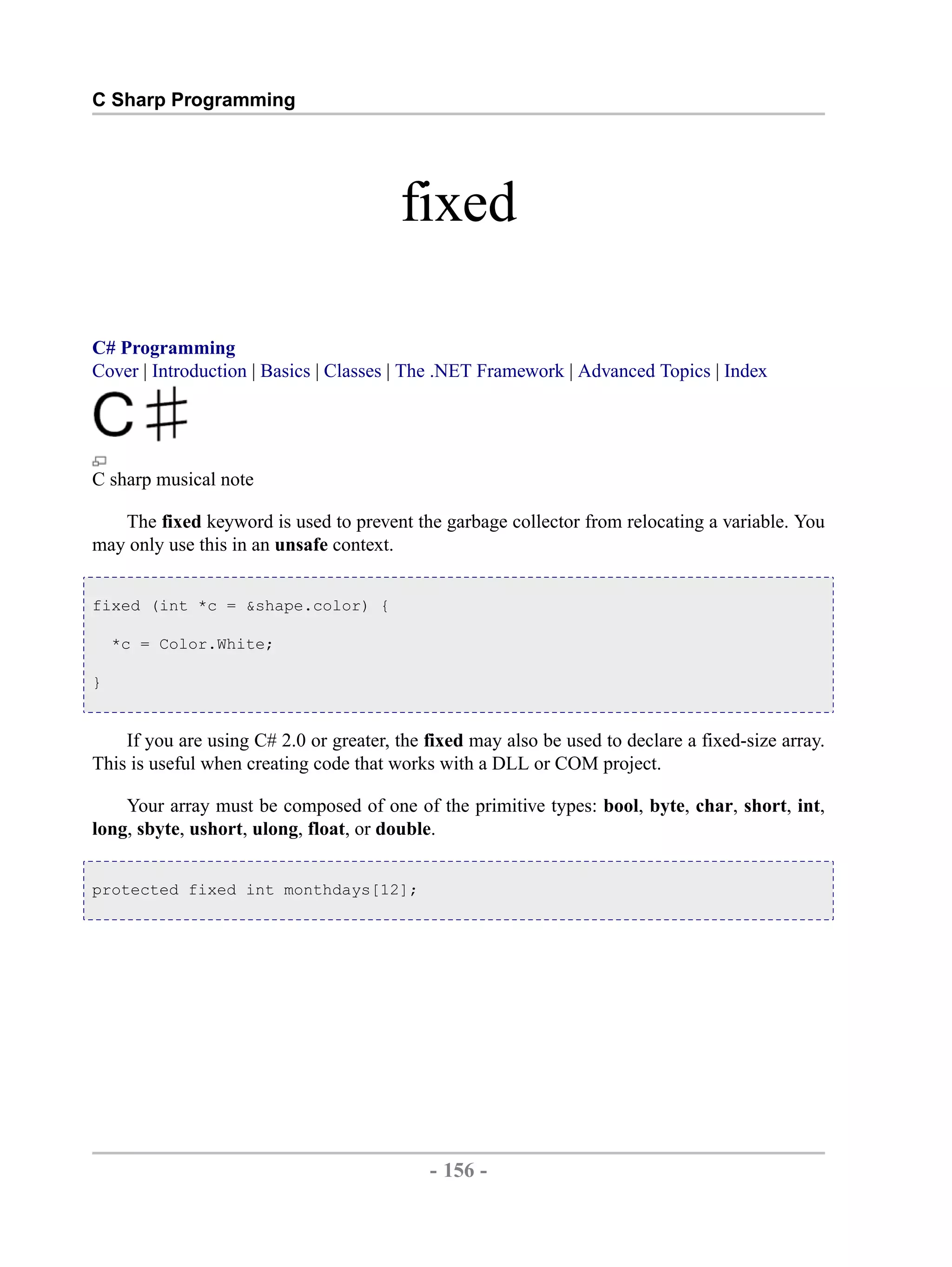 C Sharp Programming fixed C# Programming Cover | Introduction | Basics | Classes | The .NET Framework | Advanced Topics | Index C sharp musical note The fixed keyword is used to prevent the garbage collector from relocating a variable. You may only use this in an unsafe context. fixed (int *c = &shape.color) { *c = Color.White; } If you are using C# 2.0 or greater, the fixed may also be used to declare a fixed-size array. This is useful when creating code that works with a DLL or COM project. Your array must be composed of one of the primitive types: bool, byte, char, short, int, long, sbyte, ushort, ulong, float, or double. protected fixed int monthdays[12]; - 156 - by , XML to PDF XSL-FO Formatter 