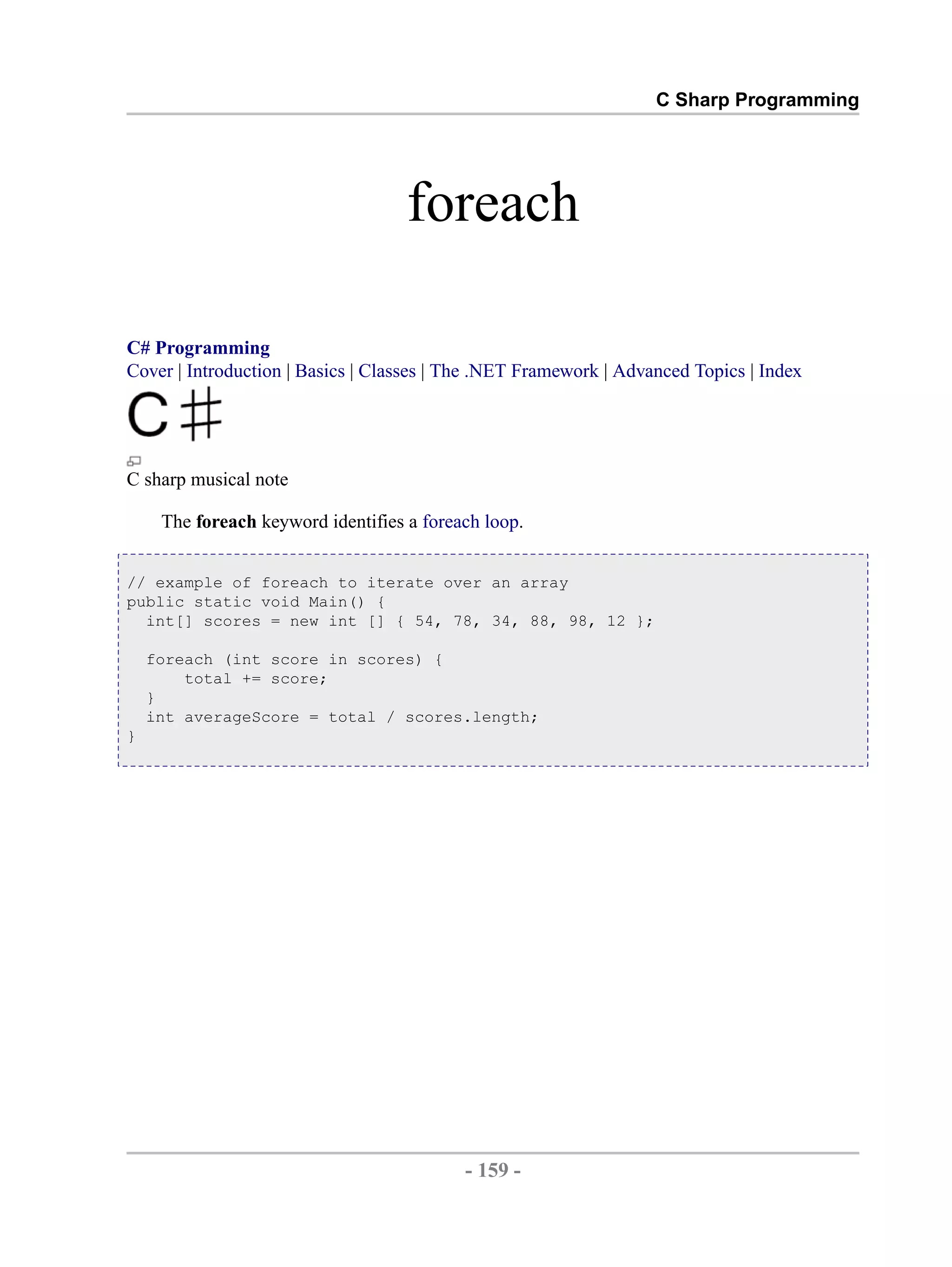 C Sharp Programming foreach C# Programming Cover | Introduction | Basics | Classes | The .NET Framework | Advanced Topics | Index C sharp musical note The foreach keyword identifies a foreach loop. // example of foreach to iterate over an array public static void Main() { int[] scores = new int [] { 54, 78, 34, 88, 98, 12 }; foreach (int score in scores) { total += score; } int averageScore = total / scores.length; } - 159 - by , XML to PDF XSL-FO Formatter 