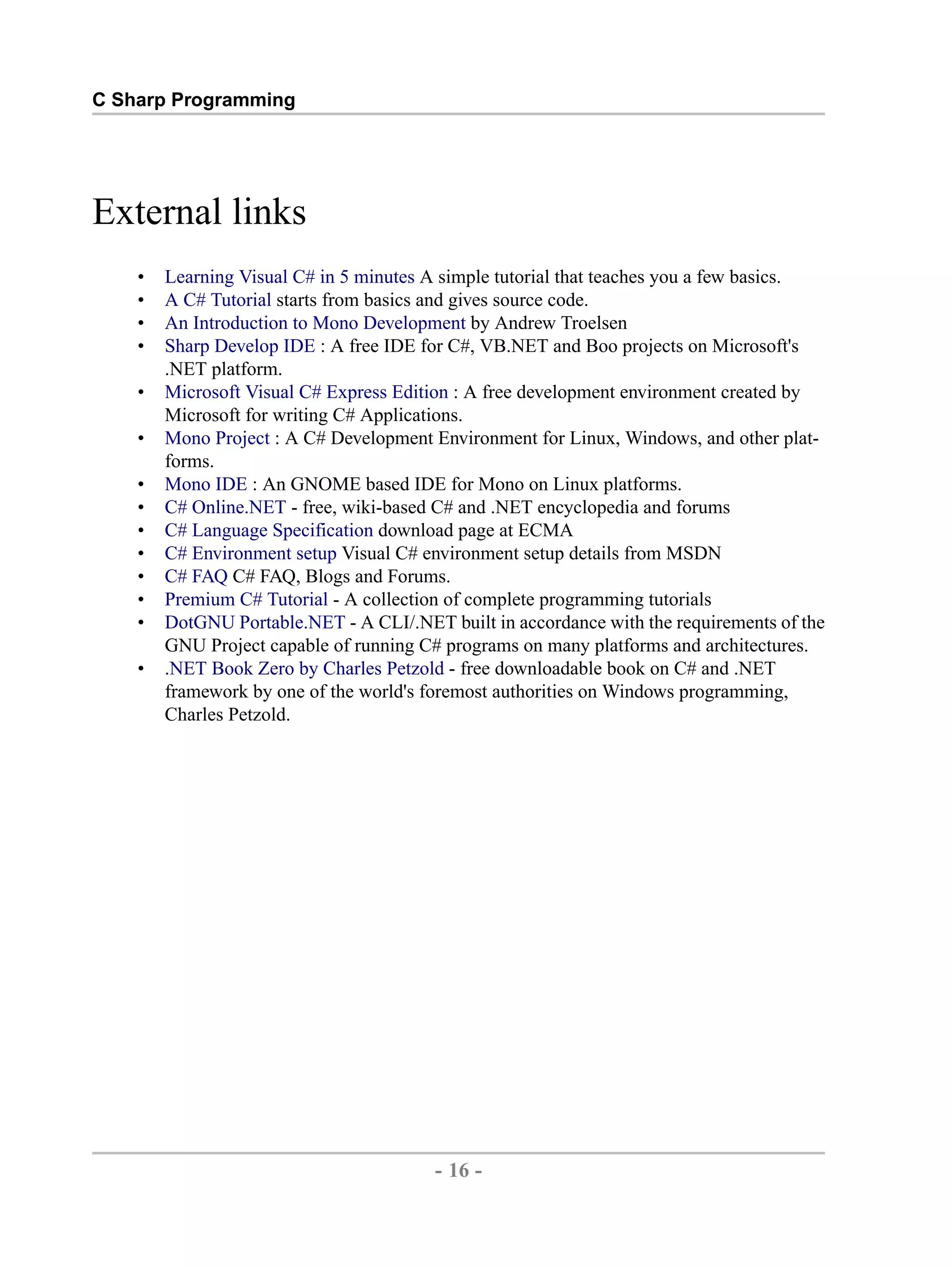 C Sharp Programming External links • Learning Visual C# in 5 minutes A simple tutorial that teaches you a few basics. • A C# Tutorial starts from basics and gives source code. • An Introduction to Mono Development by Andrew Troelsen • Sharp Develop IDE : A free IDE for C#, VB.NET and Boo projects on Microsoft's .NET platform. • Microsoft Visual C# Express Edition : A free development environment created by Microsoft for writing C# Applications. • Mono Project : A C# Development Environment for Linux, Windows, and other plat- forms. • Mono IDE : An GNOME based IDE for Mono on Linux platforms. • C# Online.NET - free, wiki-based C# and .NET encyclopedia and forums • C# Language Specification download page at ECMA • C# Environment setup Visual C# environment setup details from MSDN • C# FAQ C# FAQ, Blogs and Forums. • Premium C# Tutorial - A collection of complete programming tutorials • DotGNU Portable.NET - A CLI/.NET built in accordance with the requirements of the GNU Project capable of running C# programs on many platforms and architectures. • .NET Book Zero by Charles Petzold - free downloadable book on C# and .NET framework by one of the world's foremost authorities on Windows programming, Charles Petzold. - 16 - by , XML to PDF XSL-FO Formatter 