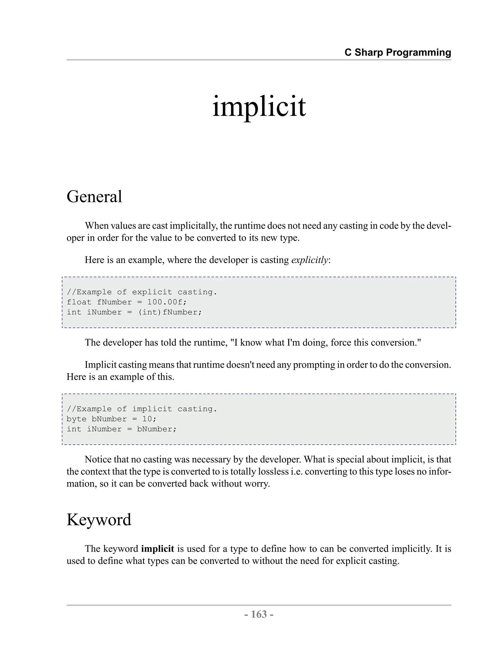 C Sharp Programming implicit General When values are cast implicitally, the runtime does not need any casting in code by the devel- oper in order for the value to be converted to its new type. Here is an example, where the developer is casting explicitly: //Example of explicit casting. float fNumber = 100.00f; int iNumber = (int)fNumber; The developer has told the runtime, "I know what I'm doing, force this conversion." Implicit casting means that runtime doesn't need any prompting in order to do the conversion. Here is an example of this. //Example of implicit casting. byte bNumber = 10; int iNumber = bNumber; Notice that no casting was necessary by the developer. What is special about implicit, is that the context that the type is converted to is totally lossless i.e. converting to this type loses no infor- mation, so it can be converted back without worry. Keyword The keyword implicit is used for a type to define how to can be converted implicitly. It is used to define what types can be converted to without the need for explicit casting. - 163 - by , XML to PDF XSL-FO Formatter 