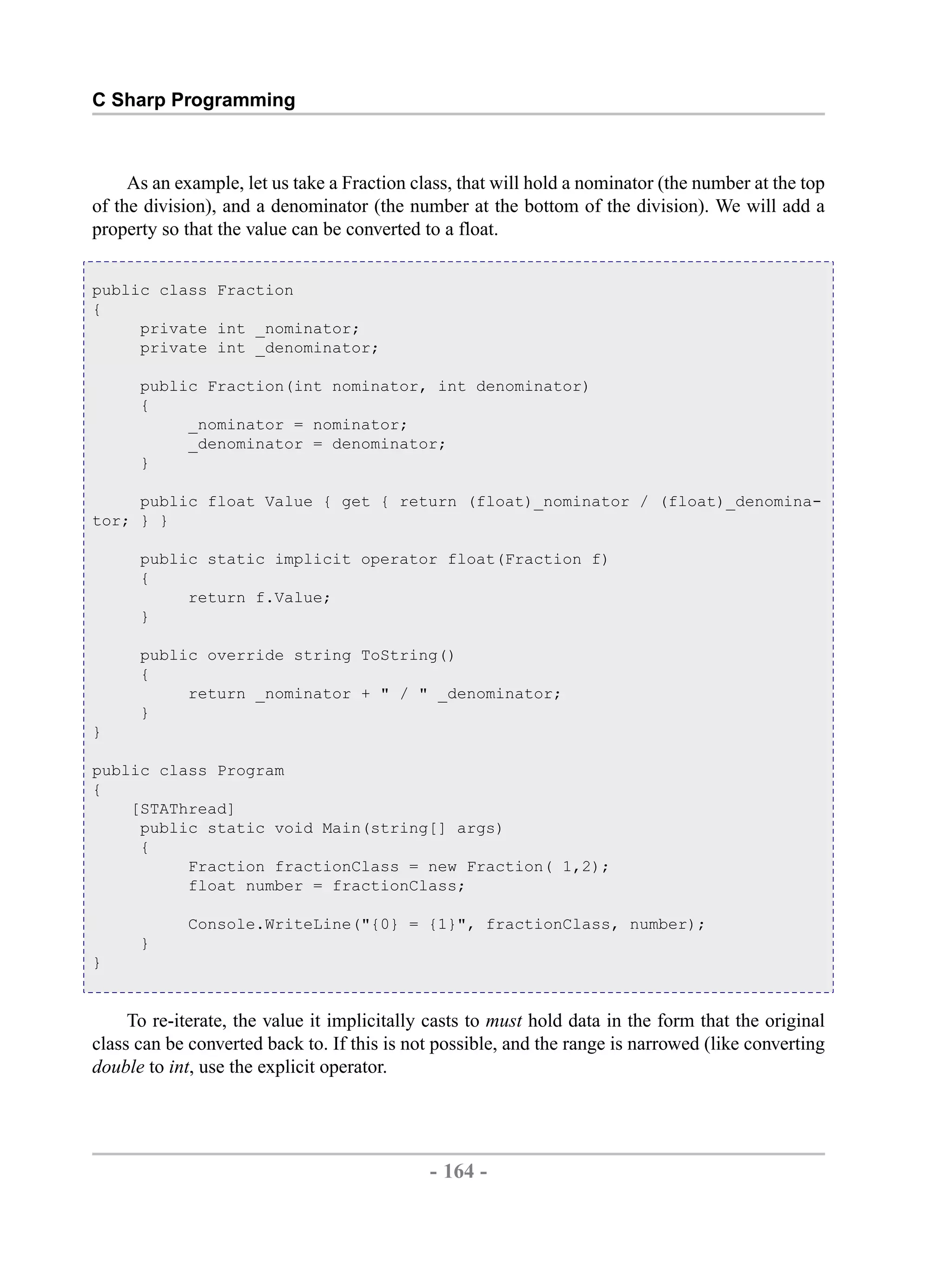 C Sharp Programming As an example, let us take a Fraction class, that will hold a nominator (the number at the top of the division), and a denominator (the number at the bottom of the division). We will add a property so that the value can be converted to a float. public class Fraction { private int _nominator; private int _denominator; public Fraction(int nominator, int denominator) { _nominator = nominator; _denominator = denominator; } public float Value { get { return (float)_nominator / (float)_denomina- tor; } } public static implicit operator float(Fraction f) { return f.Value; } public override string ToString() { return _nominator + " / " _denominator; } } public class Program { [STAThread] public static void Main(string[] args) { Fraction fractionClass = new Fraction( 1,2); float number = fractionClass; Console.WriteLine("{0} = {1}", fractionClass, number); } } To re-iterate, the value it implicitally casts to must hold data in the form that the original class can be converted back to. If this is not possible, and the range is narrowed (like converting double to int, use the explicit operator. - 164 - by , XML to PDF XSL-FO Formatter 
