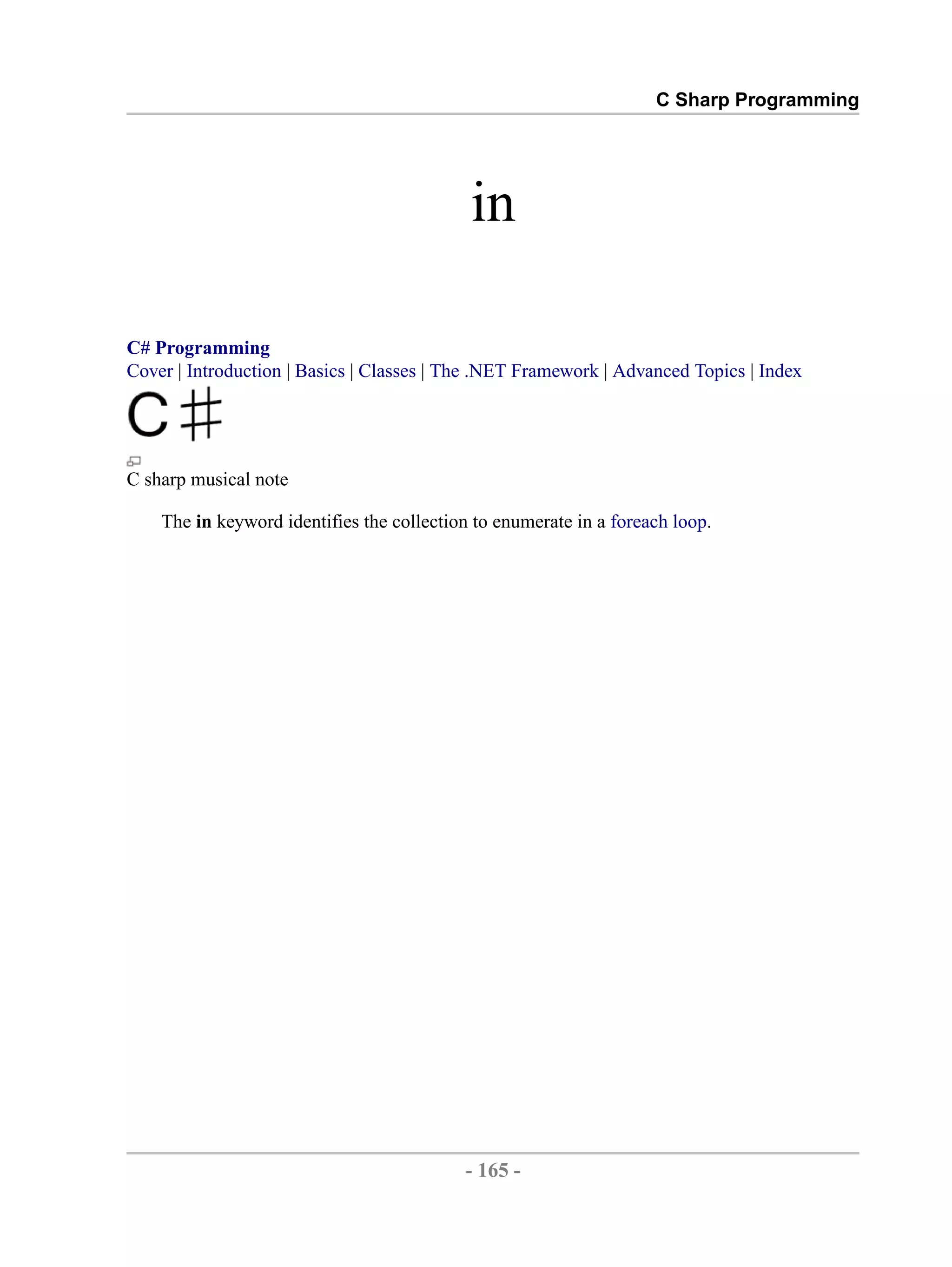 C Sharp Programming in C# Programming Cover | Introduction | Basics | Classes | The .NET Framework | Advanced Topics | Index C sharp musical note The in keyword identifies the collection to enumerate in a foreach loop. - 165 - by , XML to PDF XSL-FO Formatter 